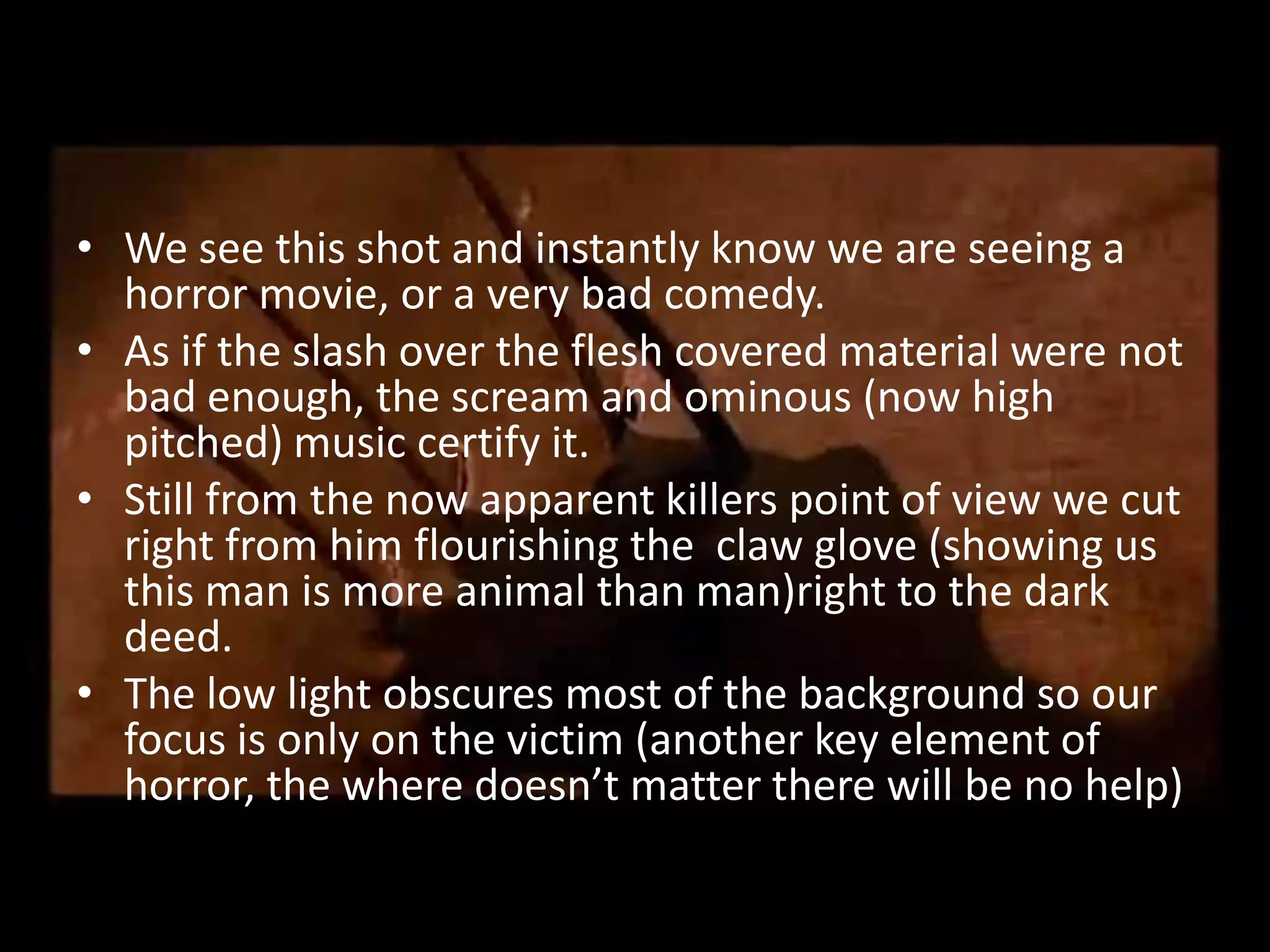 • We see this shot and instantly know we are seeing a
  horror movie, or a very bad comedy.
• As if the slash over the flesh covered material were not
  bad enough, the scream and ominous (now high
  pitched) music certify it.
• Still from the now apparent killers point of view we cut
  right from him flourishing the claw glove (showing us
  this man is more animal than man)right to the dark
  deed.
• The low light obscures most of the background so our
  focus is only on the victim (another key element of
  horror, the where doesn’t matter there will be no help)
 
