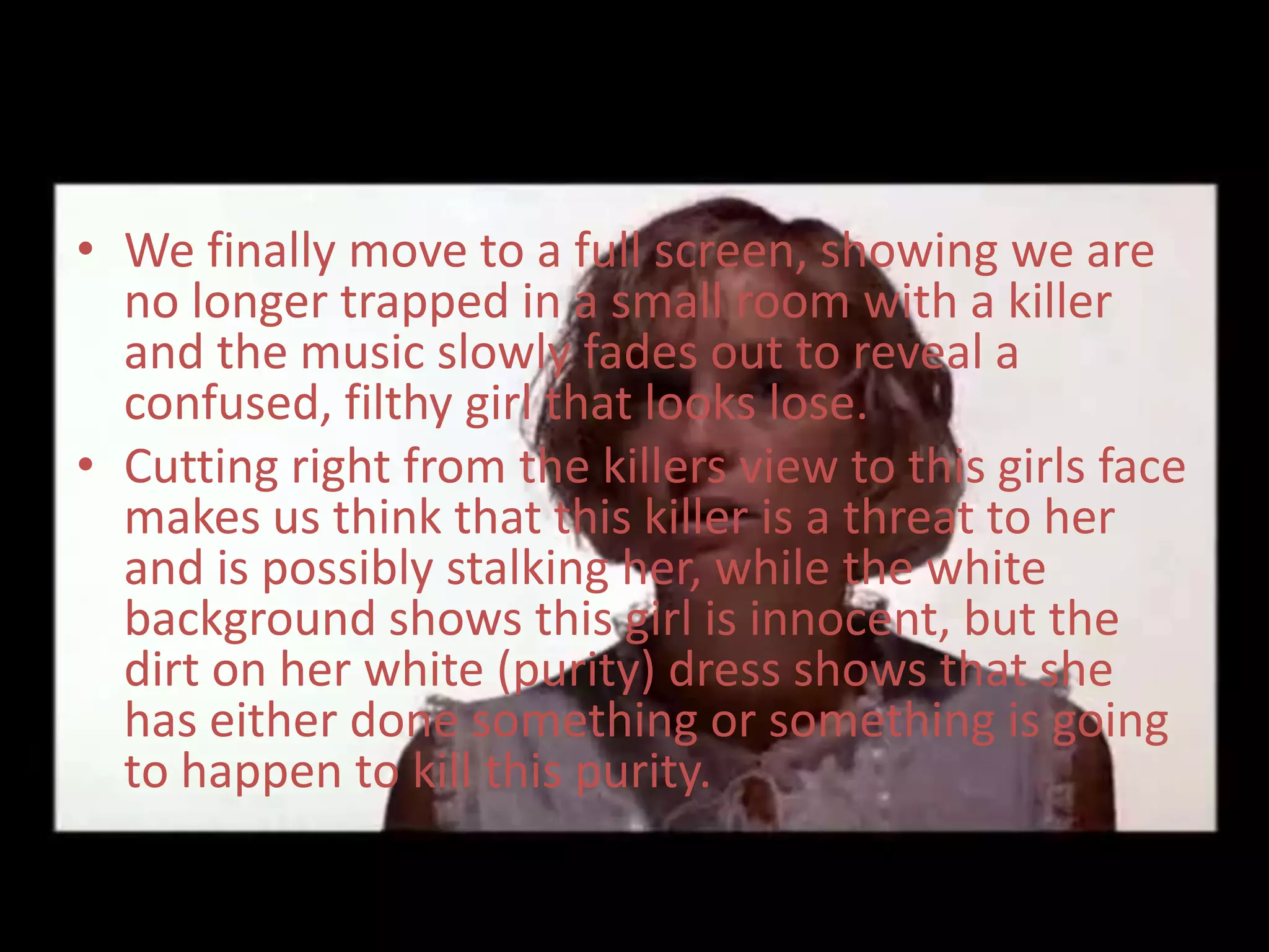 • We finally move to a full screen, showing we are
  no longer trapped in a small room with a killer
  and the music slowly fades out to reveal a
  confused, filthy girl that looks lose.
• Cutting right from the killers view to this girls face
  makes us think that this killer is a threat to her
  and is possibly stalking her, while the white
  background shows this girl is innocent, but the
  dirt on her white (purity) dress shows that she
  has either done something or something is going
  to happen to kill this purity.
 
