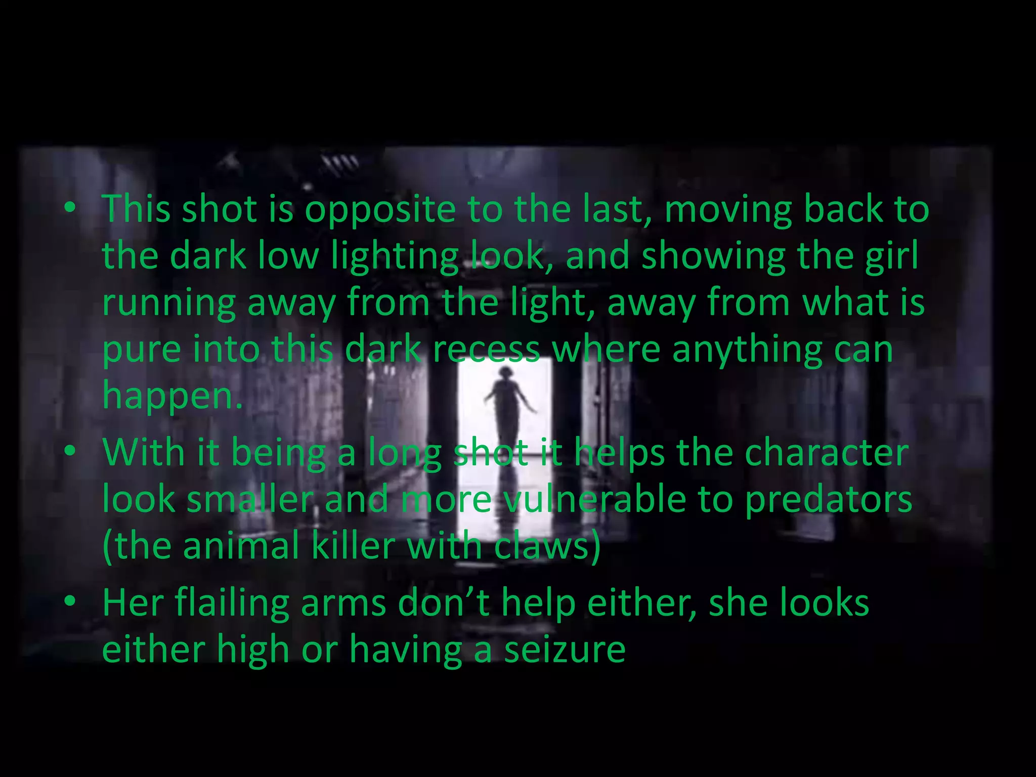 • This shot is opposite to the last, moving back to
  the dark low lighting look, and showing the girl
  running away from the light, away from what is
  pure into this dark recess where anything can
  happen.
• With it being a long shot it helps the character
  look smaller and more vulnerable to predators
  (the animal killer with claws)
• Her flailing arms don’t help either, she looks
  either high or having a seizure
 