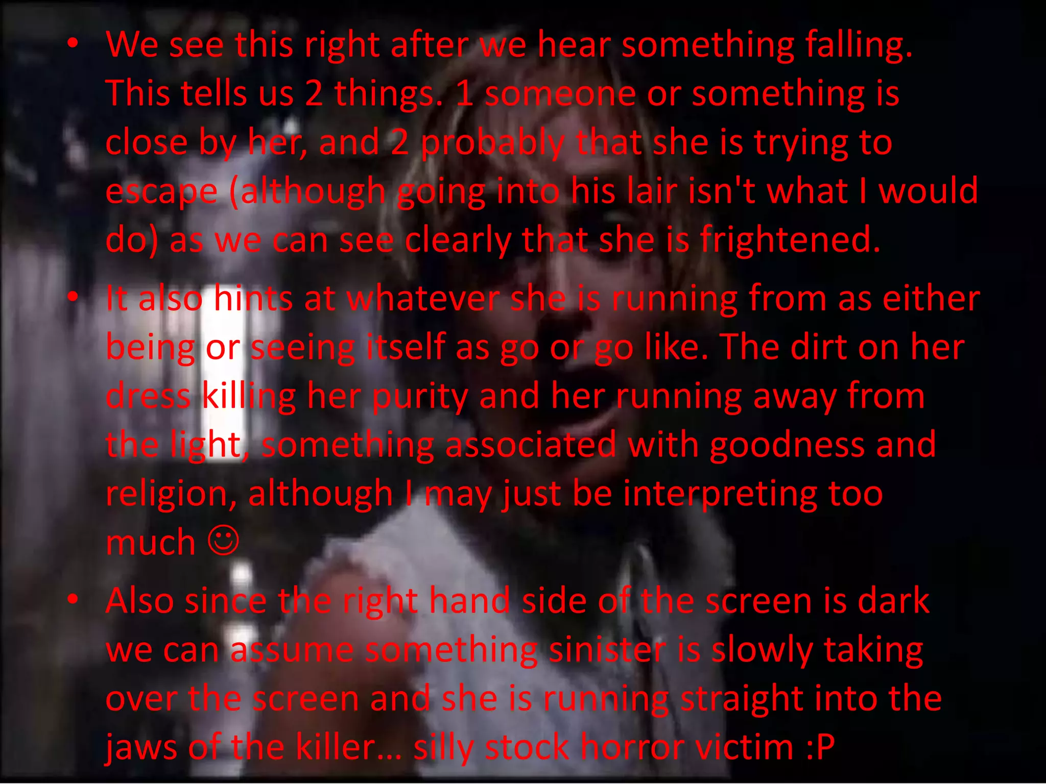• We see this right after we hear something falling.
  This tells us 2 things. 1 someone or something is
  close by her, and 2 probably that she is trying to
  escape (although going into his lair isn't what I would
  do) as we can see clearly that she is frightened.
• It also hints at whatever she is running from as either
  being or seeing itself as go or go like. The dirt on her
  dress killing her purity and her running away from
  the light, something associated with goodness and
  religion, although I may just be interpreting too
  much 
• Also since the right hand side of the screen is dark
  we can assume something sinister is slowly taking
  over the screen and she is running straight into the
  jaws of the killer… silly stock horror victim :P
 