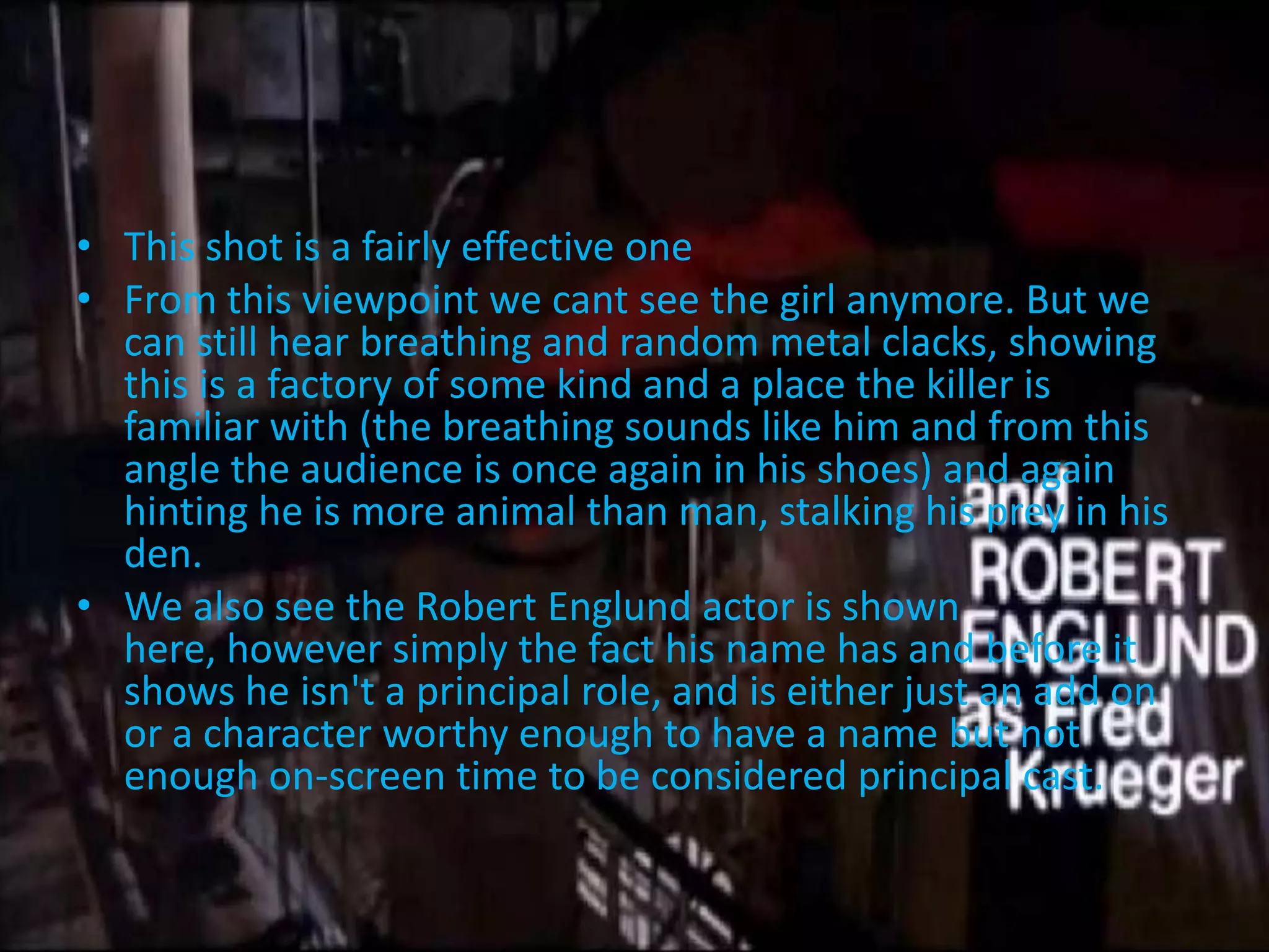 • This shot is a fairly effective one
• From this viewpoint we cant see the girl anymore. But we
  can still hear breathing and random metal clacks, showing
  this is a factory of some kind and a place the killer is
  familiar with (the breathing sounds like him and from this
  angle the audience is once again in his shoes) and again
  hinting he is more animal than man, stalking his prey in his
  den.
• We also see the Robert Englund actor is shown
  here, however simply the fact his name has and before it
  shows he isn't a principal role, and is either just an add on
  or a character worthy enough to have a name but not
  enough on-screen time to be considered principal cast.
 