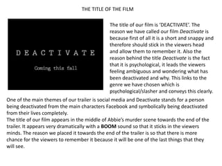 THE TITLE OF THE FILM

                                             The title of our film is ‘DEACTIVATE’. The
                                             reason we have called our film Deactivate is
                                             because first of all it is a short and snappy and
                                             therefore should stick in the viewers head
                                             and allow them to remember it. Also the
                                             reason behind the title Deactivate is the fact
                                             that it is psychological, it leads the viewers
                                             feeling ambiguous and wondering what has
                                             been deactivated and why. This links to the
                                             genre we have chosen which is
                                             psychological/slasher and conveys this clearly.
One of the main themes of our trailer is social media and Deactivate stands for a person
being deactivated from the main characters Facebook and symbolically being deactivated
from their lives completely.
The title of our film appears in the middle of Abbie’s murder scene towards the end of the
trailer. It appears very dramatically with a BOOM sound so that it sticks in the viewers
minds. The reason we placed it towards the end of the trailer is so that there is more
chance for the viewers to remember it because it will be one of the last things that they
will see.
 