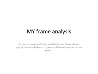 MY frame analysis
Our horror movie trailer is called the lesson. I have chosen
specific frames which each represent different ideas within my
trailer.
 