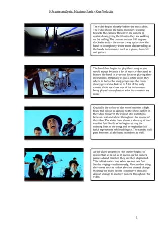 9 Frame analysis: Maximo Park – Our Velocity 
The video begins shortly before the music does. 
The video shows the band members walking 
towards the camera. However the camera is 
upside down giving the illusion they are walking 
on the ceiling. The camera rotates 180 degrees 
clockwise so it is the correct way up to show the 
band in a completely white room also revealing all 
the bands instruments such as a piano, drum kit 
and guitars. 
The band then begins to play their song as you 
would expect because a lot of music videos tend to 
feature the band in a various location playing their 
instruments. Originally it was a white room they 
where in but as the song progresses the room 
slowly gets a blue fade to it. A lot of the early 
camera shots are close ups of the instruments 
being played to emphasize what instruments are 
used. 
Gradually the colour of the room becomes a light 
blue/ teal colour as appose to the white earlier in 
the video. However the colour still transitions 
between teal and white throughout the course of 
the video. The video then shows a close up of lead 
vocalist Paul Smith as he begins to sing the 
opening lines of the song and to emphasize his 
facial expressions whilst doing so. The camera still 
pans between all the band members as well. 
As the video progresses the viewer begins to 
realize that all is not as it seems. As the camera 
passes a band member they are then duplicated. 
This is first made clear when we see two Paul 
Smiths singing simultaneously. Also another thing 
the viewer notices is that the shot doesn’t change. 
Meaning the video is one consecutive shot and 
doesn’t change to another camera throughout the 
video. 
1 
 