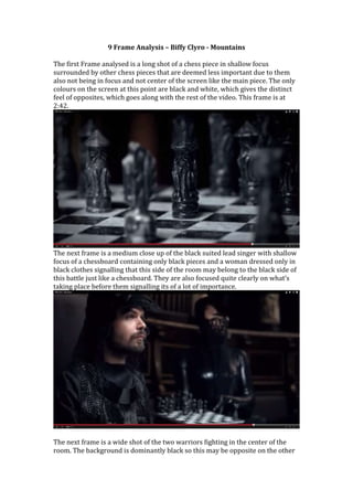 9 Frame Analysis – Biffy Clyro - Mountains 
The first Frame analysed is a long shot of a chess piece in shallow focus 
surrounded by other chess pieces that are deemed less important due to them 
also not being in focus and not center of the screen like the main piece. The only 
colours on the screen at this point are black and white, which gives the distinct 
feel of opposites, which goes along with the rest of the video. This frame is at 
2:42. 
The next frame is a medium close up of the black suited lead singer with shallow 
focus of a chessboard containing only black pieces and a woman dressed only in 
black clothes signalling that this side of the room may belong to the black side of 
this battle just like a chessboard. They are also focused quite clearly on what’s 
taking place before them signalling its of a lot of importance. 
The next frame is a wide shot of the two warriors fighting in the center of the 
room. The background is dominantly black so this may be opposite on the other 
 