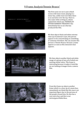 9 Frame Analysis‘Donnie Brasco’
The first scene we see is just a black
screen with tense music playing in a
minor key, unlike most noir films there
is no narrative over the top. There is
also some white writing in a block
capital font which says ‘MANDALAY
ENTERTAINMENT PRESENTS’ this
immediately lets us see who has
produced this film.
We then skip to black and white extreme
close up of someone’s eyes, this person
appears to be concentrating on something
or someone elsewhere. We can assume this
person is ‘Donnie Brasco’ because a name
appears as soon as this characters face
appears.
We then skip to another black and white
image of a group of men all of which are
wearing similar attire. This frame is
interesting because it makes it look like
we are looking at images from a camera
film.
From this frame we skip to another
frame which is a close up of a mans face,
immediately we think that this man is an
important figure due to the persona of
the people around him. He also has a
very stern face and this is our
stereotypical Mafia Boss.
 