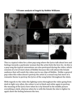 9 Frame analysis of Angels by Robbie Williams<br />This is a typical video for a slow pop song where the lyrics talk about love and feelings towards a particular woman that the artist feels the love for. As this is a pop song the typical conventions are also portrayed during the video, which consists of a lot of meet shots of Robbie because this will attract the female audience that will watch the video just to see clips of Robbie.  Unlike a general pop video this video doesn’t portray the artist in a sexual way but more of a romantic theme to portray the lyrics of the song better throughout the shots. <br />With regards to the video the lighting varies throughout the video going from dark to light very often, the colour is set in black and white again to portray the meaning of the lyrics how when he is by himself in the middle picture everything is dark, whereas when he is with the female the shot is lighter to again show the feeling between the two. <br />