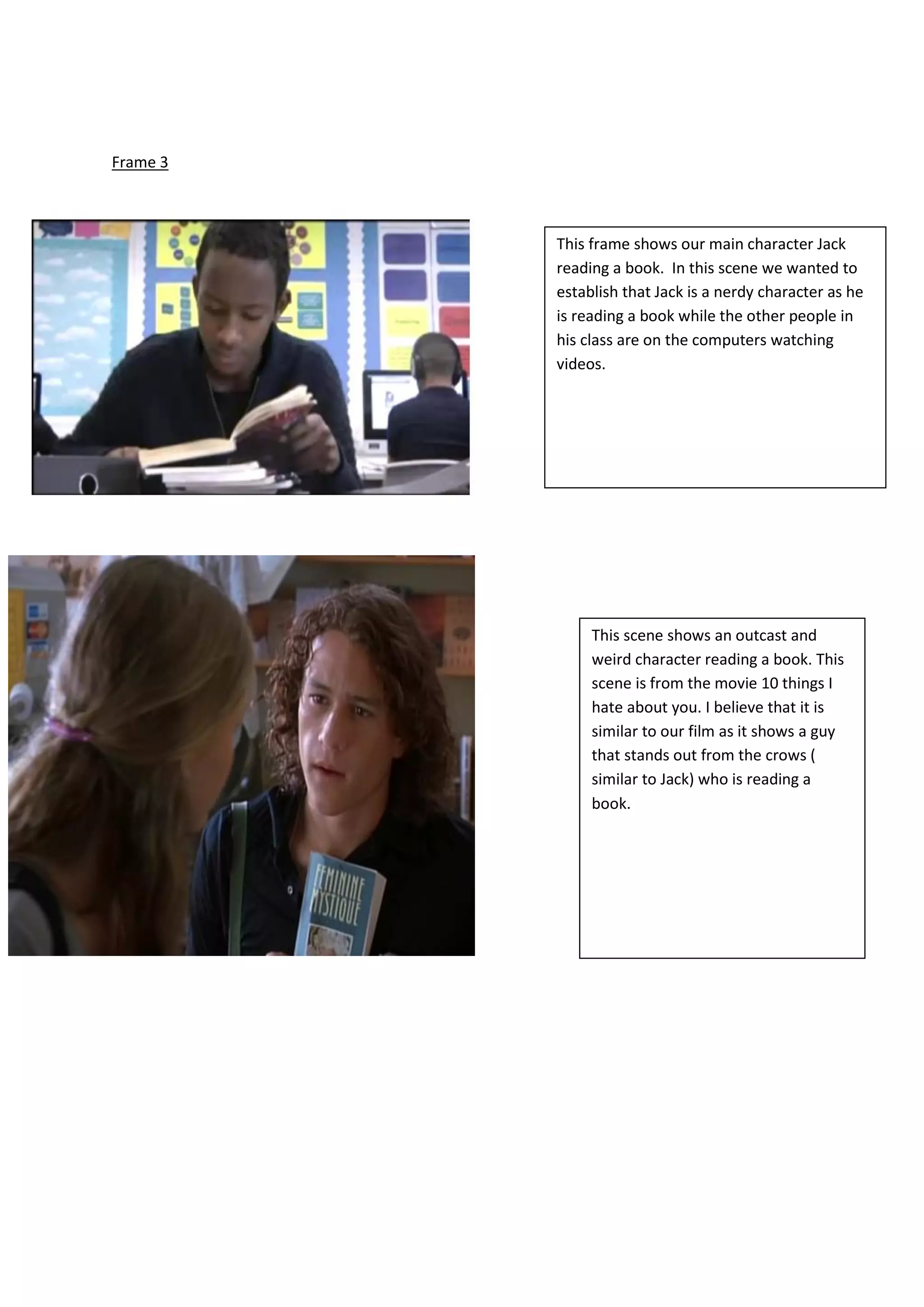 Frame 3
This frame shows our main character Jack
reading a book. In this scene we wanted to
establish that Jack is a nerdy character as he
is reading a book while the other people in
his class are on the computers watching
videos.
This scene shows an outcast and
weird character reading a book. This
scene is from the movie 10 things I
hate about you. I believe that it is
similar to our film as it shows a guy
that stands out from the crows (
similar to Jack) who is reading a
book.
 