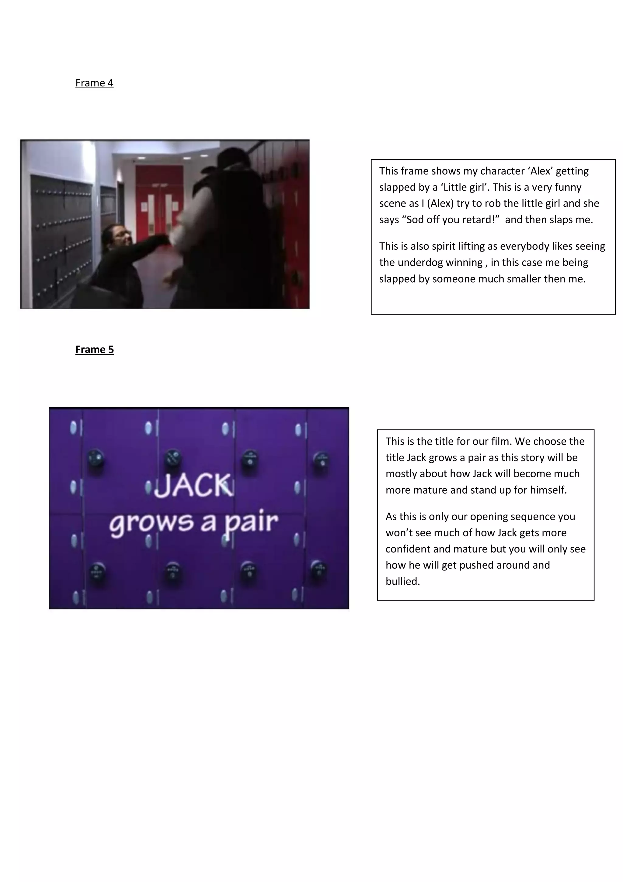 Frame 4
Frame 5
This frame shows my character ‘Alex’ getting
slapped by a ‘Little girl’. This is a very funny
scene as I (Alex) try to rob the little girl and she
says “Sod off you retard!” and then slaps me.
This is also spirit lifting as everybody likes seeing
the underdog winning , in this case me being
slapped by someone much smaller then me.
This is the title for our film. We choose the
title Jack grows a pair as this story will be
mostly about how Jack will become much
more mature and stand up for himself.
As this is only our opening sequence you
won’t see much of how Jack gets more
confident and mature but you will only see
how he will get pushed around and
bullied.
 