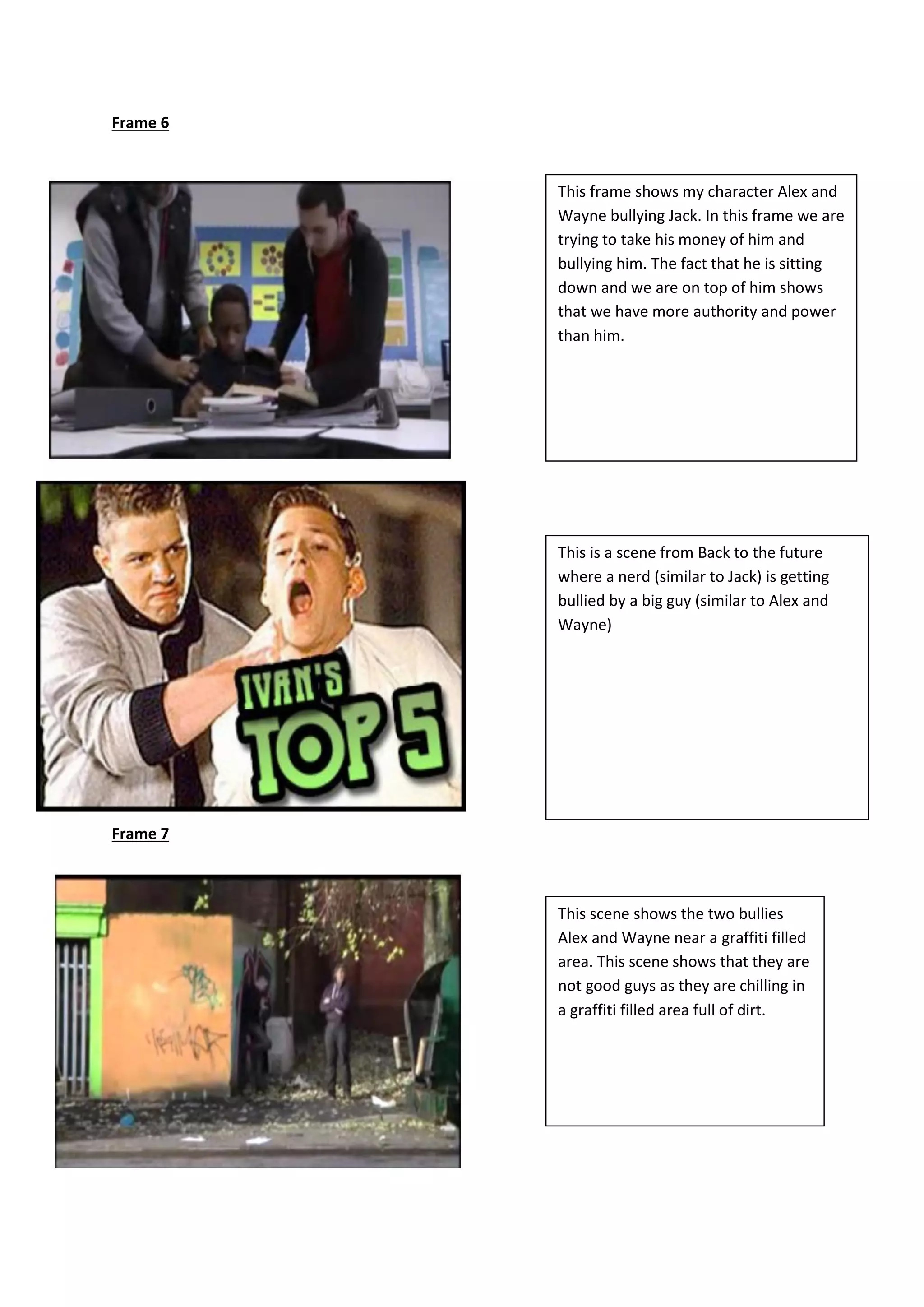 Frame 6
Frame 7
This frame shows my character Alex and
Wayne bullying Jack. In this frame we are
trying to take his money of him and
bullying him. The fact that he is sitting
down and we are on top of him shows
that we have more authority and power
than him.
This is a scene from Back to the future
where a nerd (similar to Jack) is getting
bullied by a big guy (similar to Alex and
Wayne)
This scene shows the two bullies
Alex and Wayne near a graffiti filled
area. This scene shows that they are
not good guys as they are chilling in
a graffiti filled area full of dirt.
 