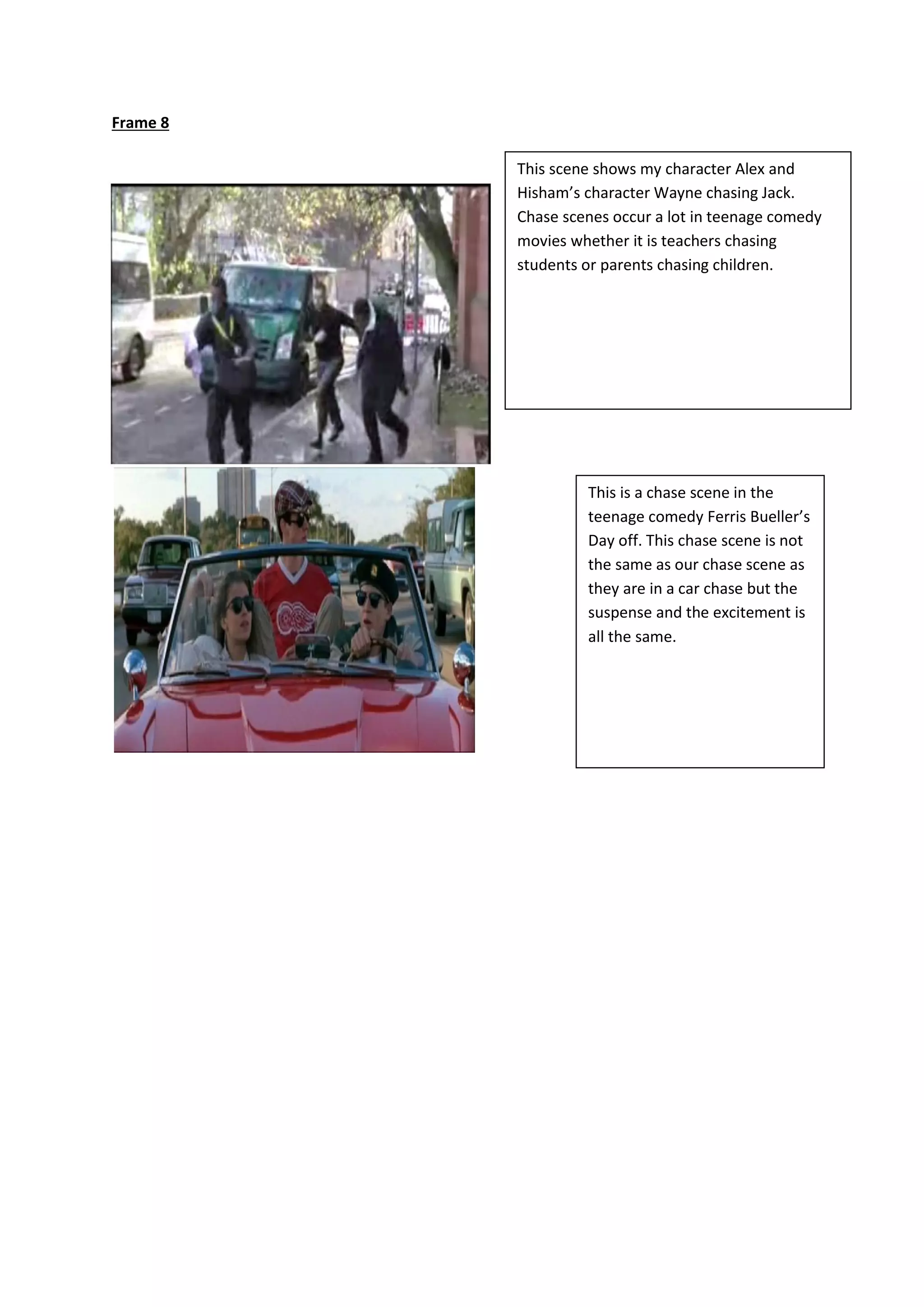 Frame 8
This scene shows my character Alex and
Hisham’s character Wayne chasing Jack.
Chase scenes occur a lot in teenage comedy
movies whether it is teachers chasing
students or parents chasing children.
This is a chase scene in the
teenage comedy Ferris Bueller’s
Day off. This chase scene is not
the same as our chase scene as
they are in a car chase but the
suspense and the excitement is
all the same.
 