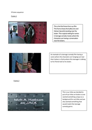 9 frame sequence
Frame 1
Thisisthefirstframefromourfilm.
Thisframeshowsthebullies(meand
HishamQureshi)standingnearthe
locker.Thisistypicalsettingforscenes
inteenagecomedymovieswherethe
charactersarehavingaconversation
nearthelockers.
An example of a teenage comedy film having a
scene where the characters are hanging out near
their lockers is iCarly where this teenager is talking
to his friend next to his locker.
Frame 2
This is our titles we decided to
put all our titles on lockers as we
wanted something unique as a
background for out titles and we
also wanted something that
would match the teenage
comedy genre.
 