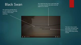 Black Swan
The opening and the text is
so very simple but has a big
impact on the viewer
watching.
The chalk that they have used looks like
it has been pressed very hard onto the
paper as it is shown.
The text is also simple
but works and goes with
the background of the
black chalk being slowly
moved
 