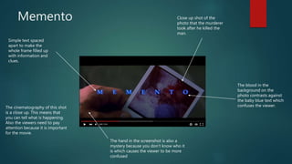 Memento
Simple text spaced
apart to make the
whole frame filled up
with information and
clues.
Close up shot of the
photo that the murderer
took after he killed the
man.
The cinematography of this shot
is a close up. This means that
you can tell what is happening.
Also the viewers need to pay
attention because it is important
for the movie.
The blood in the
background on the
photo contrasts against
the baby blue text which
confuses the viewer.
The hand in the screenshot is also a
mystery because you don’t know who it
is which causes the viewer to be more
confused
 