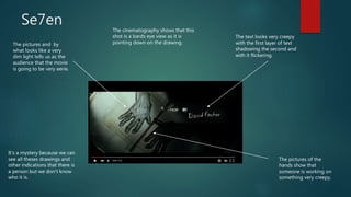 Se7en
The pictures and by
what looks like a very
dim light tells us as the
audience that the movie
is going to be very eerie.
The text looks very creepy
with the first layer of text
shadowing the second and
with it flickering.
The pictures of the
hands show that
someone is working on
something very creepy.
It’s a mystery because we can
see all theses drawings and
other indications that there is
a person but we don’t know
who it is.
The cinematography shows that this
shot is a bards eye view as it is
pointing down on the drawing.
 