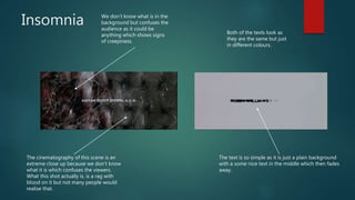 Insomnia We don’t know what is in the
background but confuses the
audience as it could be
anything which shows signs
of creepiness.
The text is so simple as it is just a plain background
with a some nice text in the middle which then fades
away.
The cinematography of this scene is an
extreme close up because we don’t know
what it is which confuses the viewers.
What this shot actually is, is a rag with
blood on it but not many people would
realise that.
Both of the texts look as
they are the same but just
in different colours.
 
