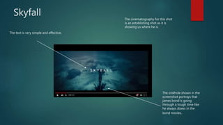 Skyfall
The text is very simple and effective.
The sinkhole shown in the
screenshot portrays that
james bond is going
through a tough time like
he always doess in the
bond movies.
The cinematography for this shot
is an establishing shot as it is
showing us where he is.
 