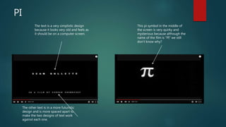 PI
The text is a very simplistic design
because it looks very old and feels as
it should be on a computer screen.
The other text is in a more futuristic
design and is more spaced apart to
make the two designs of text work
against each one.
This pi symbol in the middle of
the screen is very quirky and
mysterious because although the
name of the film is “PI” we still
don’t know why?
 