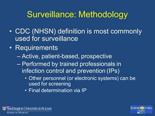 Surveillance: Methodology
• CDC (NHSN) definition is most commonly
used for surveillance
• Requirements
– Active, patient-based, prospective
– Performed by trained professionals in
infection control and prevention (IPs)
• Other personnel (or electronic systems) can be
used for screening
• Final determination via IP
 