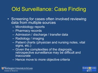 Old Surveillance: Case Finding
• Screening for cases often involved reviewing
data from multiple sources
– Microbiology reports
– Pharmacy records
– Admission / discharge / transfer data
– Radiology / imaging
– Patient charts (physician and nursing notes, vital
signs, etc.)
– Given the complexities of the diagnosis,
retrospective surveillance may be difficult and
inaccurate
– Hence move to more objective criteria
 