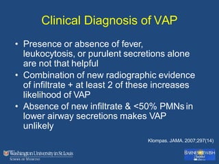 Clinical Diagnosis of VAP
• Presence or absence of fever,
leukocytosis, or purulent secretions alone
are not that helpful
• Combination of new radiographic evidence
of infiltrate + at least 2 of these increases
likelihood of VAP
• Absence of new infiltrate & <50% PMNs in
lower airway secretions makes VAP
unlikely
Klompas. JAMA. 2007;297(14)
 