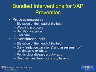 Bundled Interventions for VAP
Prevention
• Process measures
– Elevation of the head of the bed
– Weaning protocols
– Sedation vacation
– Oral care
• IHI ventilator bundle
– Elevation of the head of the bed
– Daily “sedation vacations" and assessment of
readiness to extubate
– Peptic ulcer disease prophylaxis
– Deep venous thrombosis prophylaxis
 