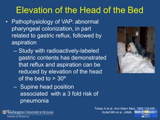 Elevation of the Head of the Bed
• Pathophysiology of VAP: abnormal
pharyngeal colonization, in part
related to gastric reflux, followed by
aspiration
– Study with radioactively-labeled
gastric contents has demonstrated
that reflux and aspiration can be
reduced by elevation of the head
of the bed to > 30º
– Supine head position
associated with a 3 fold risk of
pneumonia
Torres A et al. Ann Intern Med. 1992;116:540
Kollef MH et al. JAMA. 1993;270:1965.
 