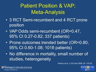 Patient Position & VAP;
Meta-Analysis
• 3 RCT Semi-recumbent and 4 RCT prone
position
• VAP Odds semi-recumbent (OR=0.47,
95% CI 0.27-0.82; 337 patients)
• Prone outcomes trended better (OR=0.80,
95% CI 0.60-1.08; 1018 patients)
• No difference in mortality, small number of
studies, heterogeneity
Alexiou et al, J Crit Care 2009; 24: 515-22.
 