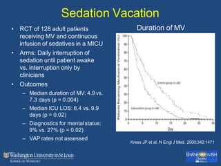 Sedation Vacation
• RCT of 128 adult patients
receiving MV and continuous
infusion of sedatives in a MICU
• Arms: Daily interruption of
sedation until patient awake
vs. interruption only by
clinicians
• Outcomes
– Median duration of MV: 4.9 vs.
7.3 days (p = 0.004)
– Median ICU LOS: 6.4 vs. 9.9
days (p = 0.02)
– Diagnostics for mentalstatus:
9% vs. 27% (p = 0.02)
– VAP rates not assessed
Kress JP et al. N Engl J Med. 2000;342:1471
Duration of MV
 