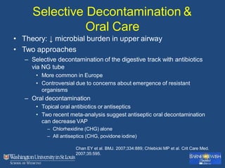 Selective Decontamination &
Oral Care
• Theory: ↓ microbial burden in upper airway
• Two approaches
– Selective decontamination of the digestive track with antibiotics
via NG tube
• More common in Europe
• Controversial due to concerns about emergence of resistant
organisms
– Oral decontamination
• Topical oral antibiotics or antiseptics
• Two recent meta-analysis suggest antiseptic oral decontamination
can decrease VAP
– Chlorhexidine (CHG) alone
– All antiseptics (CHG, povidone iodine)
Chan EY et al. BMJ. 2007;334:889; Chlebicki MP et al. Crit Care Med.
2007;35:595.
 