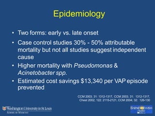 Epidemiology
• Two forms: early vs. late onset
• Case control studies 30% - 50% attributable
mortality but not all studies suggest independent
cause
• Higher mortality with Pseudomonas &
Acinetobacter spp.
• Estimated cost savings $13,340 per VAP episode
prevented
CCM 2003; 31: 1312-1317, CCM 2003; 31: 1312-1317,
Chest 2002; 122: 2115-2121, CCM 2004; 32: 126-130
 