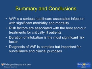 Summary and Conclusions
• VAP is a serious healthcare associated infection
with significant morbidity and mortality
• Risk factors are associated with the host and our
treatments for critically ill patients.
• Duration of intubation is the most significant risk
factor.
• Diagnosis of VAP is complex but important for
surveillance and clinical purposes
 