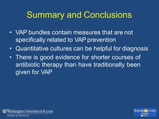 Summary and Conclusions
• VAP bundles contain measures that are not
specifically related to VAP prevention
• Quantitative cultures can be helpful for diagnosis
• There is good evidence for shorter courses of
antibiotic therapy than have traditionally been
given for VAP
 