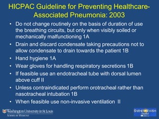 HICPAC Guideline for Preventing Healthcare-
Associated Pneumonia: 2003
• Do not change routinely on the basis of duration of use
the breathing circuits, but only when visibly soiled or
mechanically malfunctioning 1A
• Drain and discard condensate taking precautions not to
allow condensate to drain towards the patient 1B
• Hand hygiene 1A
• Wear gloves for handling respiratory secretions 1B
• If feasible use an endotracheal tube with dorsal lumen
above cuff II
• Unless contraindicated perform orotracheal rather than
nasotracheal intubation 1B
• When feasible use non-invasive ventilation II
 