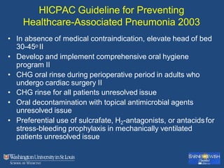 HICPAC Guideline for Preventing
Healthcare-Associated Pneumonia 2003
• In absence of medical contraindication, elevate head of bed
30-45o II
• Develop and implement comprehensive oral hygiene
program II
• CHG oral rinse during perioperative period in adults who
undergo cardiac surgery II
• CHG rinse for all patients unresolved issue
• Oral decontamination with topical antimicrobial agents
unresolved issue
• Preferential use of sulcrafate, H2-antagonists, or antacidsfor
stress-bleeding prophylaxis in mechanically ventilated
patients unresolved issue
 