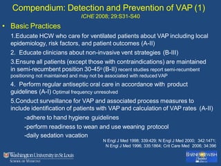 Compendium: Detection and Prevention of VAP (1)
ICHE 2008; 29:S31-S40
• Basic Practices
1.Educate HCW who care for ventilated patients about VAP including local
epidemiology, risk factors, and patient outcomes (A-II)
2. Educate clinicians about non-invasive vent strategies (B-III)
3.Ensure all patients (except those with contraindications) are maintained
in semi-recumbent position 30-45o (B-II) recent studies report semi-recumbent
positioning not maintained and may not be associated with reducedVAP
4. Perform regular antiseptic oral care in accordance with product
guidelines (A-I) Optimal frequency unresolved
5.Conduct surveillance for VAP and associated process measures to
include identification of patients with VAP and calculation of VAP rates (A-II)
-adhere to hand hygiene guidelines
-perform readiness to wean and use weaning protocol
-daily sedation vacation
N Engl J Med 1998; 339:429; N Engl J Med 2000; 342:1471;
N Engl J Med 1996; 335:1864; Crit Care Med 2006; 34:396
 