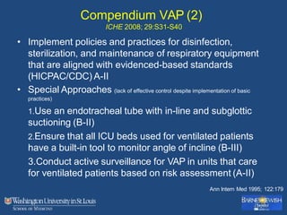 Compendium VAP (2)
ICHE 2008; 29:S31-S40
• Implement policies and practices for disinfection,
sterilization, and maintenance of respiratory equipment
that are aligned with evidenced-based standards
(HICPAC/CDC) A-II
• Special Approaches (lack of effective control despite implementation of basic
practices)
1.Use an endotracheal tube with in-line and subglottic
suctioning (B-II)
2.Ensure that all ICU beds used for ventilated patients
have a built-in tool to monitor angle of incline (B-III)
3.Conduct active surveillance for VAP in units that care
for ventilated patients based on risk assessment (A-II)
Ann Intern Med 1995; 122:179
 