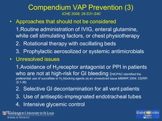 Compendium VAP Prevention (3)
ICHE 2008; 29:S31-S40
• Approaches that should not be considered
1.Routine administration of IVIG, enteral glutamine,
white cell stimulating factors, or chest physiotherapy
2. Rotational therapy with oscillating beds
3. Prophylactic aerosolized or systemic antimicrobials
• Unresolved issues
1.Avoidance of H2receptor antagonist or PPI in patients
who are not at high-risk for GI bleeding (HICPAC identified the
preferential use of sucralfate or H2 blocking agents as an unresolved issue MMWR 2004; 53(RR-
3):1-36)
2. Selective GI decontamination for all vent patients
3. Use of antiseptic-impregnated endotracheal tubes
4. Intensive glycemic control
 