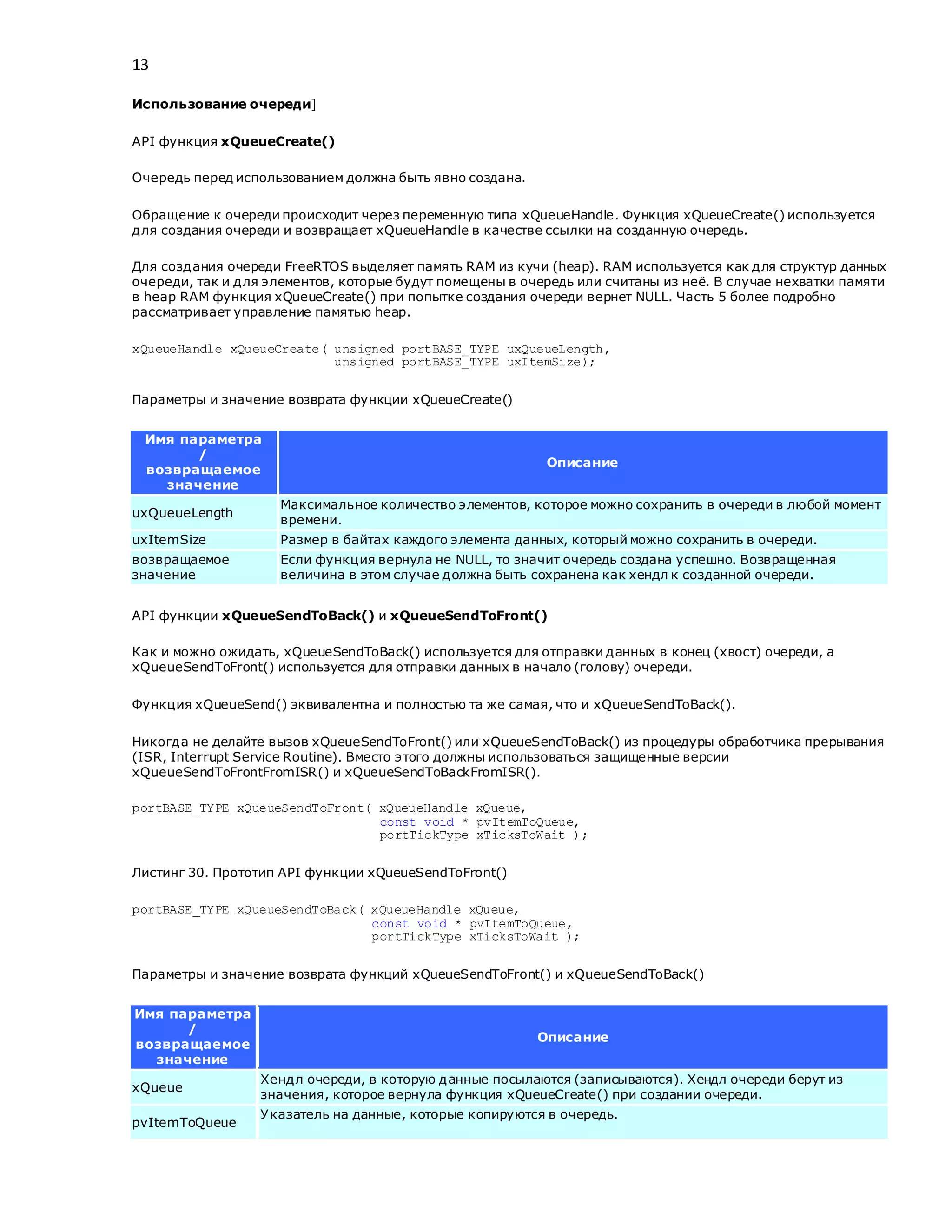 13
Использование очереди]
API функция xQueueCreate()
Очередь перед использованием должна быть явно создана.
Обращение к очереди происходит через переменную типа xQueueHandle. Функция xQueueCreate() используется
для создания очереди и возвращает xQueueHandle в качестве ссылки на созданную очередь.
Для создания очереди FreeRTOS выделяет память RAM из кучи (heap). RAM используется как для структур данных
очереди, так и для элементов, которые будут помещены в очередь или считаны из неё. В случае нехватки памяти
в heap RAM функция xQueueCreate() при попытке создания очереди вернет NULL. Часть 5 более подробно
рассматривает управление памятью heap.
xQueueHandle xQueueCreate( unsigned portBASE_TYPE uxQueueLength,
unsigned portBASE_TYPE uxItemSize);
Параметры и значение возврата функции xQueueCreate()
Имя параметра
/
возвращаемое
значение
Описание
uxQueueLength
Максимальное количество элементов, которое можно сохранить в очереди в любой момент
времени.
uxItemSize Размер в байтах каждого элемента данных, который можно сохранить в очереди.
возвращаемое
значение
Если функция вернула не NULL, то значит очередь создана успешно. Возвращенная
величина в этом случае должна быть сохранена как хендл к созданной очереди.
API функции xQueueSendToBack() и xQueueSendToFront()
Как и можно ожидать, xQueueSendToBack() используется для отправки данных в конец (хвост) очереди, а
xQueueSendToFront() используется для отправки данных в начало (голову) очереди.
Функция xQueueSend() эквивалентна и полностью та же самая, что и xQueueSendToBack().
Никогда не делайте вызов xQueueSendToFront() или xQueueSendToBack() из процедуры обработчика прерывания
(ISR, Interrupt Service Routine). Вместо этого должны использоваться защищенные версии
xQueueSendToFrontFromISR() и xQueueSendToBackFromISR().
portBASE_TYPE xQueueSendToFront( xQueueHandle xQueue,
const void * pvItemToQueue,
portTickType xTicksToWait );
Листинг 30. Прототип API функции xQueueSendToFront()
portBASE_TYPE xQueueSendToBack( xQueueHandle xQueue,
const void * pvItemToQueue,
portTickType xTicksToWait );
Параметры и значение возврата функций xQueueSendToFront() и xQueueSendToBack()
Имя параметра
/
возвращаемое
значение
Описание
xQueue
Хендл очереди, в которую данные посылаются (записываются). Хендл очереди берут из
значения, которое вернула функция xQueueCreate() при создании очереди.
pvItemToQueue
Указатель на данные, которые копируются в очередь.
 