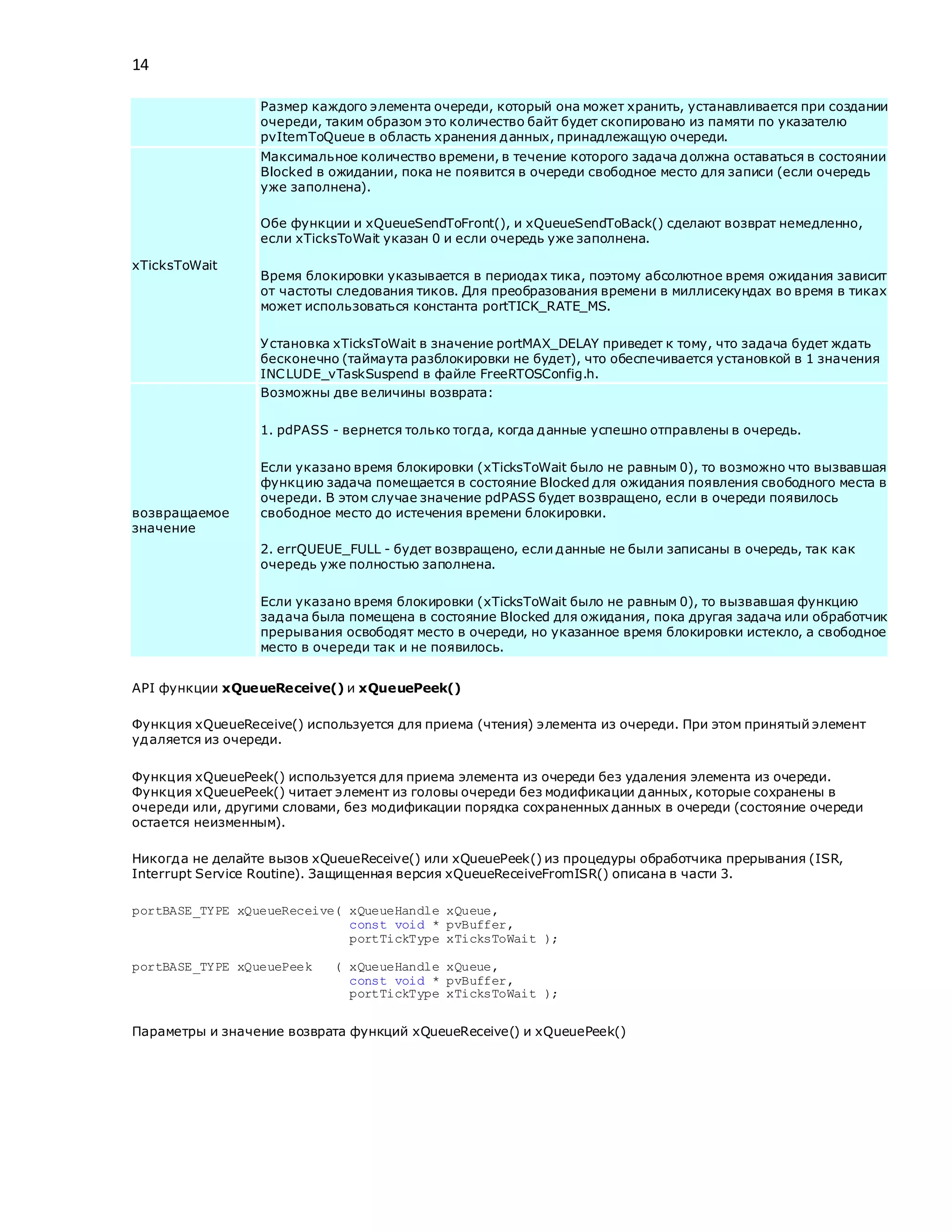 14
Размер каждого элемента очереди, который она может хранить, устанавливается при создании
очереди, таким образом это количество байт будет скопировано из памяти по указателю
pvItemToQueue в область хранения данных, принадлежащую очереди.
xTicksToWait
Максимальное количество времени, в течение которого задача должна оставаться в состоянии
Blocked в ожидании, пока не появится в очереди свободное место для записи (если очередь
уже заполнена).
Обе функции и xQueueSendToFront(), и xQueueSendToBack() сделают возврат немедленно,
если xTicksToWait указан 0 и если очередь уже заполнена.
Время блокировки указывается в периодах тика, поэтому абсолютное время ожидания зависит
от частоты следования тиков. Для преобразования времени в миллисекундах во время в тиках
может использоваться константа portTICK_RATE_MS.
Установка xTicksToWait в значение portMAX_DELAY приведет к тому, что задача будет ждать
бесконечно (таймаута разблокировки не будет), что обеспечивается установкой в 1 значения
INCLUDE_vTaskSuspend в файле FreeRTOSConfig.h.
возвращаемое
значение
Возможны две величины возврата:
1. pdPASS - вернется только тогда, когда данные успешно отправлены в очередь.
Если указано время блокировки (xTicksToWait было не равным 0), то возможно что вызвавшая
функцию задача помещается в состояние Blocked для ожидания появления свободного места в
очереди. В этом случае значение pdPASS будет возвращено, если в очереди появилось
свободное место до истечения времени блокировки.
2. errQUEUE_FULL - будет возвращено, если данные не были записаны в очередь, так как
очередь уже полностью заполнена.
Если указано время блокировки (xTicksToWait было не равным 0), то вызвавшая функцию
задача была помещена в состояние Blocked для ожидания, пока другая задача или обработчик
прерывания освободят место в очереди, но указанное время блокировки истекло, а свободное
место в очереди так и не появилось.
API функции xQueueReceive() и xQueuePeek()
Функция xQueueReceive() используется для приема (чтения) элемента из очереди. При этом принятый элемент
удаляется из очереди.
Функция xQueuePeek() используется для приема элемента из очереди без удаления элемента из очереди.
Функция xQueuePeek() читает элемент из головы очереди без модификации данных, которые сохранены в
очереди или, другими словами, без модификации порядка сохраненных данных в очереди (состояние очереди
остается неизменным).
Никогда не делайте вызов xQueueReceive() или xQueuePeek() из процедуры обработчика прерывания (ISR,
Interrupt Service Routine). Защищенная версия xQueueReceiveFromISR() описана в части 3.
portBASE_TYPE xQueueReceive( xQueueHandle xQueue,
const void * pvBuffer,
portTickType xTicksToWait );
portBASE_TYPE xQueuePeek ( xQueueHandle xQueue,
const void * pvBuffer,
portTickType xTicksToWait );
Параметры и значение возврата функций xQueueReceive() и xQueuePeek()
 