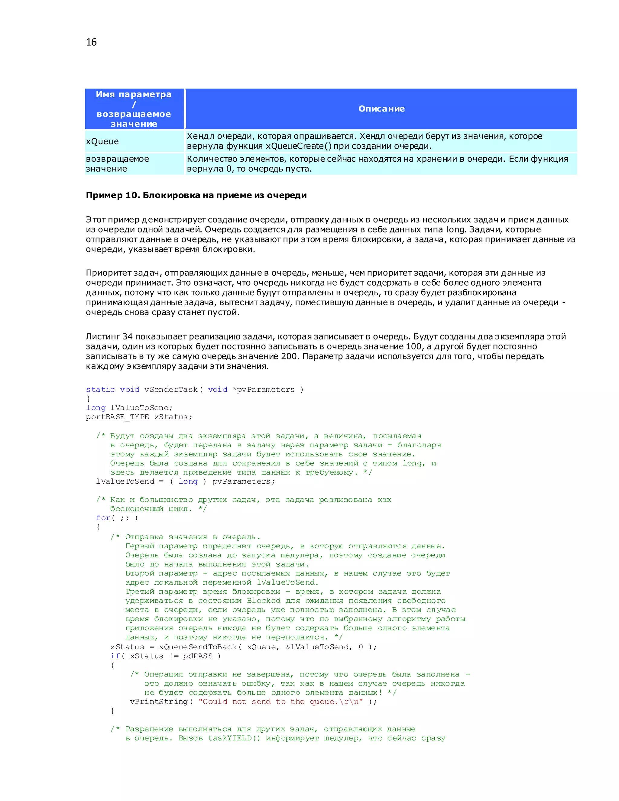 16
Имя параметра
/
возвращаемое
значение
Описание
xQueue
Хендл очереди, которая опрашивается. Хендл очереди берут из значения, которое
вернула функция xQueueCreate() при создании очереди.
возвращаемое
значение
Количество элементов, которые сейчас находятся на хранении в очереди. Если функция
вернула 0, то очередь пуста.
Пример 10. Блокировка на приеме из очереди
Этот пример демонстрирует создание очереди, отправку данных в очередь из нескольких задач и прием данных
из очереди одной задачей. Очередь создается для размещения в себе данных типа long. Задачи, которые
отправляют данные в очередь, не указывают при этом время блокировки, а задача, которая принимает данные из
очереди, указывает время блокировки.
Приоритет задач, отправляющих данные в очередь, меньше, чем приоритет задачи, которая эти данные из
очереди принимает. Это означает, что очередь никогда не будет содержать в себе более одного элемента
данных, потому что как только данные будут отправлены в очередь, то сразу будет разблокирована
принимающая данные задача, вытеснит задачу, поместившую данные в очередь, и удалит данные из очереди -
очередь снова сразу станет пустой.
Листинг 34 показывает реализацию задачи, которая записывает в очередь. Будут созданы два экземпляра этой
задачи, один из которых будет постоянно записывать в очередь значение 100, а другой будет постоянно
записывать в ту же самую очередь значение 200. Параметр задачи используется для того, чтобы передать
каждому экземпляру задачи эти значения.
static void vSenderTask( void *pvParameters )
{
long lValueToSend;
portBASE_TYPE xStatus;
/* Будут созданы два экземпляра этой задачи, а величина, посылаемая
в очередь, будет передана в задачу через параметр задачи - благодаря
этому каждый экземпляр задачи будет использовать свое значение.
Очередь была создана для сохранения в себе значений с типом long, и
здесь делается приведение типа данных к требуемому. */
lValueToSend = ( long ) pvParameters;
/* Как и большинство других задач, эта задача реализована как
бесконечный цикл. */
for( ;; )
{
/* Отправка значения в очередь.
Первый параметр определяет очередь, в которую отправляются данные.
Очередь была создана до запуска шедулера, поэтому создание очереди
было до начала выполнения этой задачи.
Второй параметр - адрес посылаемых данных, в нашем случае это будет
адрес локальной переменной lValueToSend.
Третий параметр время блокировки – время, в котором задача должна
удерживаться в состоянии Blocked для ожидания появления свободного
места в очереди, если очередь уже полностью заполнена. В этом случае
время блокировки не указано, потому что по выбранному алгоритму работы
приложения очередь никода не будет содержать больше одного элемента
данных, и поэтому никогда не переполнится. */
xStatus = xQueueSendToBack( xQueue, &lValueToSend, 0 );
if( xStatus != pdPASS )
{
/* Операция отправки не завершена, потому что очередь была заполнена -
это должно означать ошибку, так как в нашем случае очередь никогда
не будет содержать больше одного элемента данных! */
vPrintString( "Could not send to the queue.rn" );
}
/* Разрешение выполняться для других задач, отправляющих данные
в очередь. Вызов taskYIELD() информирует шедулер, что сейчас сразу
 