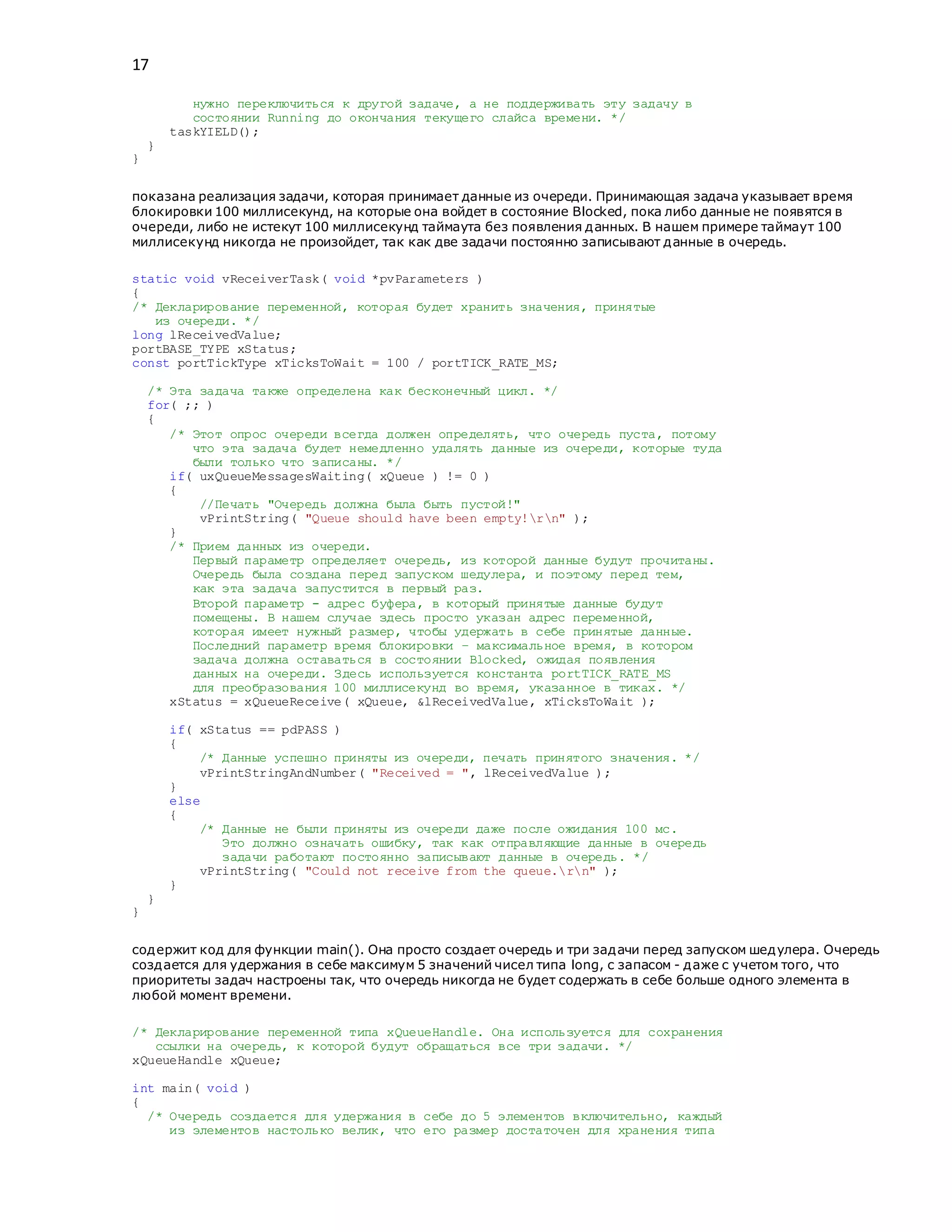 17
нужно переключиться к другой задаче, а не поддерживать эту задачу в
состоянии Running до окончания текущего слайса времени. */
taskYIELD();
}
}
показана реализация задачи, которая принимает данные из очереди. Принимающая задача указывает время
блокировки 100 миллисекунд, на которые она войдет в состояние Blocked, пока либо данные не появятся в
очереди, либо не истекут 100 миллисекунд таймаута без появления данных. В нашем примере таймаут 100
миллисекунд никогда не произойдет, так как две задачи постоянно записывают данные в очередь.
static void vReceiverTask( void *pvParameters )
{
/* Декларирование переменной, которая будет хранить значения, принятые
из очереди. */
long lReceivedValue;
portBASE_TYPE xStatus;
const portTickType xTicksToWait = 100 / portTICK_RATE_MS;
/* Эта задача также определена как бесконечный цикл. */
for( ;; )
{
/* Этот опрос очереди всегда должен определять, что очередь пуста, потому
что эта задача будет немедленно удалять данные из очереди, которые туда
были только что записаны. */
if( uxQueueMessagesWaiting( xQueue ) != 0 )
{
//Печать "Очередь должна была быть пустой!"
vPrintString( "Queue should have been empty!rn" );
}
/* Прием данных из очереди.
Первый параметр определяет очередь, из которой данные будут прочитаны.
Очередь была создана перед запуском шедулера, и поэтому перед тем,
как эта задача запустится в первый раз.
Второй параметр - адрес буфера, в который принятые данные будут
помещены. В нашем случае здесь просто указан адрес переменной,
которая имеет нужный размер, чтобы удержать в себе принятые данные.
Последний параметр время блокировки – максимальное время, в котором
задача должна оставаться в состоянии Blocked, ожидая появления
данных на очереди. Здесь используется константа portTICK_RATE_MS
для преобразования 100 миллисекунд во время, указанное в тиках. */
xStatus = xQueueReceive( xQueue, &lReceivedValue, xTicksToWait );
if( xStatus == pdPASS )
{
/* Данные успешно приняты из очереди, печать принятого значения. */
vPrintStringAndNumber( "Received = ", lReceivedValue );
}
else
{
/* Данные не были приняты из очереди даже после ожидания 100 мс.
Это должно означать ошибку, так как отправляющие данные в очередь
задачи работают постоянно записывают данные в очередь. */
vPrintString( "Could not receive from the queue.rn" );
}
}
}
содержит код для функции main(). Она просто создает очередь и три задачи перед запуском шедулера. Очередь
создается для удержания в себе максимум 5 значений чисел типа long, с запасом - даже с учетом того, что
приоритеты задач настроены так, что очередь никогда не будет содержать в себе больше одного элемента в
любой момент времени.
/* Декларирование переменной типа xQueueHandle. Она используется для сохранения
ссылки на очередь, к которой будут обращаться все три задачи. */
xQueueHandle xQueue;
int main( void )
{
/* Очередь создается для удержания в себе до 5 элементов включительно, каждый
из элементов настолько велик, что его размер достаточен для хранения типа
 