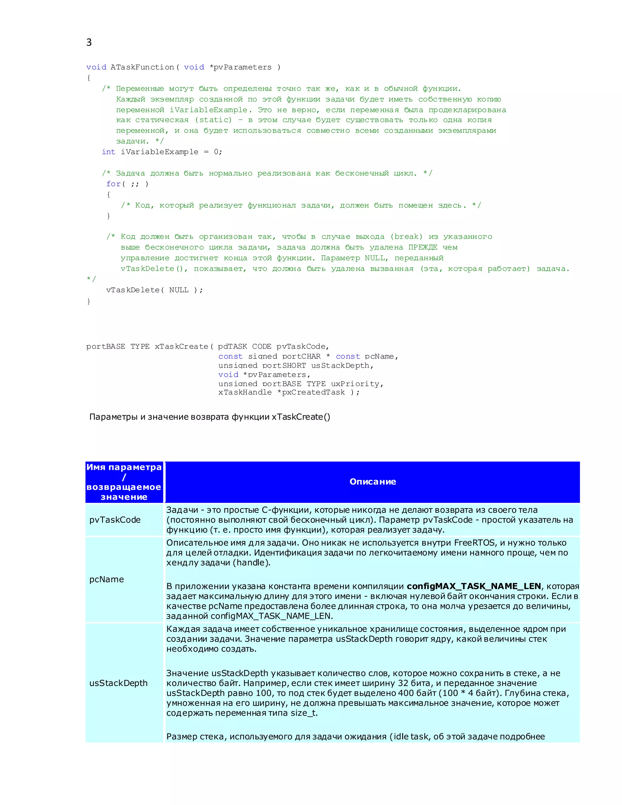 3
void ATaskFunction( void *pvParameters )
{
/* Переменные могут быть определены точно так же, как и в обычной функции.
Каждый экземпляр созданной по этой функции задачи будет иметь собственную копию
переменной iVariableExample. Это не верно, если переменная была продекларирована
как статическая (static) – в этом случае будет существовать только одна копия
переменной, и она будет использоваться совместно всеми созданными экземплярами
задачи. */
int iVariableExample = 0;
/* Задача должна быть нормально реализована как бесконечный цикл. */
for( ;; )
{
/* Код, который реализует функционал задачи, должен быть помещен здесь. */
}
/* Код должен быть организован так, чтобы в случае выхода (break) из указанного
выше бесконечного цикла задачи, задача должна быть удалена ПРЕЖДЕ чем
управление достигнет конца этой функции. Параметр NULL, переданный
vTaskDelete(), показывает, что должна быть удалена вызванная (эта, которая работает) задача.
*/
vTaskDelete( NULL );
}
portBASE_TYPE xTaskCreate( pdTASK_CODE pvTaskCode,
const signed portCHAR * const pcName,
unsigned portSHORT usStackDepth,
void *pvParameters,
unsigned portBASE_TYPE uxPriority,
xTaskHandle *pxCreatedTask );
Параметры и значение возврата функции xTaskCreate()
Имя параметра
/
возвращаемое
значение
Описание
pvTaskCode
Задачи - это простые C-функции, которые никогда не делают возврата из своего тела
(постоянно выполняют свой бесконечный цикл). Параметр pvTaskCode - простой указатель на
функцию (т. е. просто имя функции), которая реализует задачу.
pcName
Описательное имя для задачи. Оно никак не используется внутри FreeRTOS, и нужно только
для целей отладки. Идентификация задачи по легкочитаемому имени намного проще, чем по
хендлу задачи (handle).
В приложении указана константа времени компиляции configMAX_TASK_NAME_LEN, которая
задает максимальную длину для этого имени - включая нулевой байт окончания строки. Если в
качестве pcName предоставлена более длинная строка, то она молча урезается до величины,
заданной configMAX_TASK_NAME_LEN.
usStackDepth
Каждая задача имеет собственное уникальное хранилище состояния, выделенное ядром при
создании задачи. Значение параметра usStackDepth говорит ядру, какой величины стек
необходимо создать.
Значение usStackDepth указывает количество слов, которое можно сохранить в стеке, а не
количество байт. Например, если стек имеет ширину 32 бита, и переданное значение
usStackDepth равно 100, то под стек будет выделено 400 байт (100 * 4 байт). Глубина стека,
умноженная на его ширину, не должна превышать максимальное значение, которое может
содержать переменная типа size_t.
Размер стека, используемого для задачи ожидания (idle task, об этой задаче подробнее
 