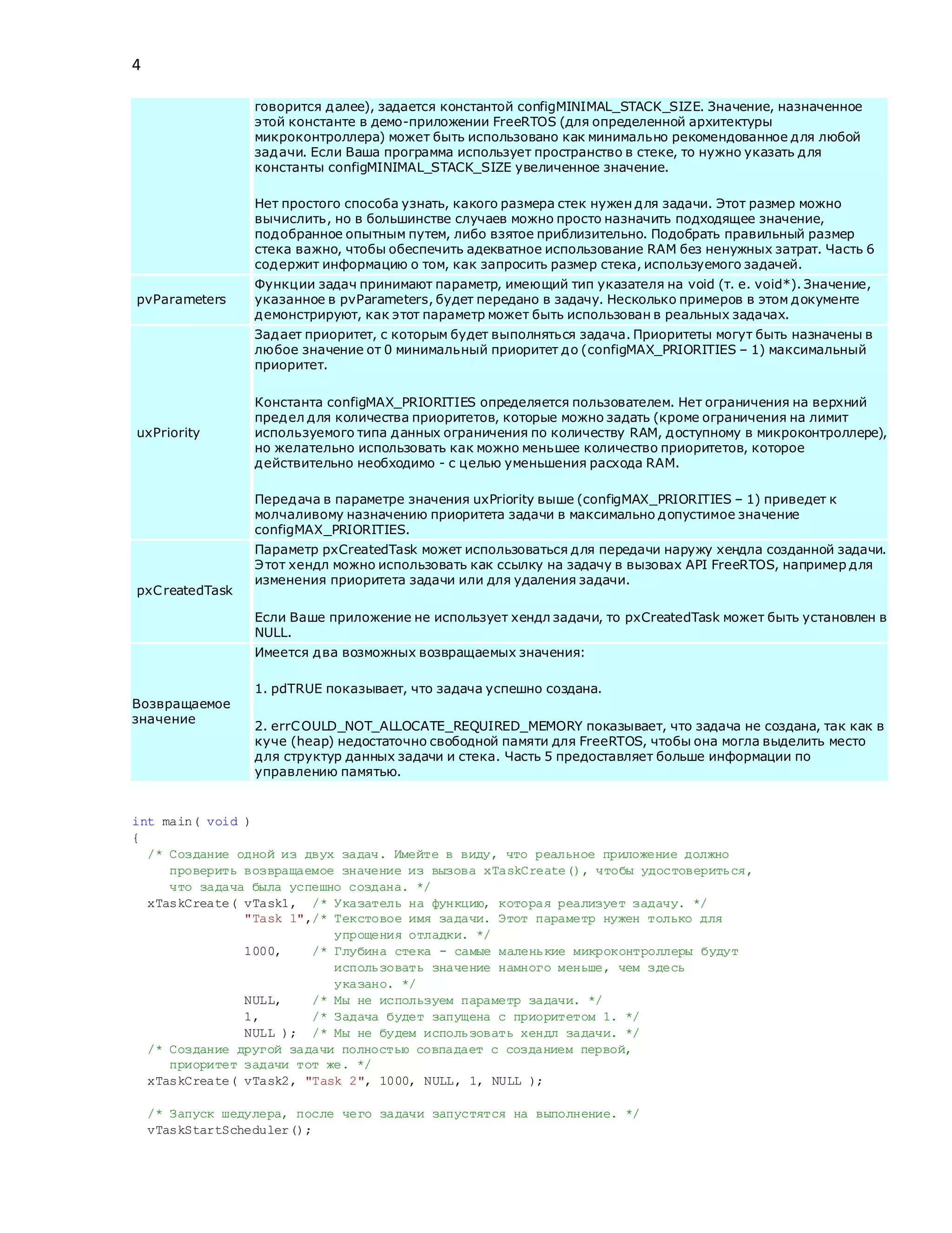 4
говорится далее), задается константой configMINIMAL_STACK_SIZE. Значение, назначенное
этой константе в демо-приложении FreeRTOS (для определенной архитектуры
микроконтроллера) может быть использовано как минимально рекомендованное для любой
задачи. Если Ваша программа использует пространство в стеке, то нужно указать для
константы configMINIMAL_STACK_SIZE увеличенное значение.
Нет простого способа узнать, какого размера стек нужен для задачи. Этот размер можно
вычислить, но в большинстве случаев можно просто назначить подходящее значение,
подобранное опытным путем, либо взятое приблизительно. Подобрать правильный размер
стека важно, чтобы обеспечить адекватное использование RAM без ненужных затрат. Часть 6
содержит информацию о том, как запросить размер стека, используемого задачей.
pvParameters
Функции задач принимают параметр, имеющий тип указателя на void (т. е. void*). Значение,
указанное в pvParameters, будет передано в задачу. Несколько примеров в этом документе
демонстрируют, как этот параметр может быть использован в реальных задачах.
uxPriority
Задает приоритет, с которым будет выполняться задача. Приоритеты могут быть назначены в
любое значение от 0 минимальный приоритет до (configMAX_PRIORITIES – 1) максимальный
приоритет.
Константа configMAX_PRIORITIES определяется пользователем. Нет ограничения на верхний
предел для количества приоритетов, которые можно задать (кроме ограничения на лимит
используемого типа данных ограничения по количеству RAM, доступному в микроконтроллере),
но желательно использовать как можно меньшее количество приоритетов, которое
действительно необходимо - с целью уменьшения расхода RAM.
Передача в параметре значения uxPriority выше (configMAX_PRIORITIES – 1) приведет к
молчаливому назначению приоритета задачи в максимально допустимое значение
configMAX_PRIORITIES.
pxCreatedTask
Параметр pxCreatedTask может использоваться для передачи наружу хендла созданной задачи.
Этот хендл можно использовать как ссылку на задачу в вызовах API FreeRTOS, например для
изменения приоритета задачи или для удаления задачи.
Если Ваше приложение не использует хендл задачи, то pxCreatedTask может быть установлен в
NULL.
Возвращаемое
значение
Имеется два возможных возвращаемых значения:
1. pdTRUE показывает, что задача успешно создана.
2. errCOULD_NOT_ALLOCATE_REQUIRED_MEMORY показывает, что задача не создана, так как в
куче (heap) недостаточно свободной памяти для FreeRTOS, чтобы она могла выделить место
для структур данных задачи и стека. Часть 5 предоставляет больше информации по
управлению памятью.
int main( void )
{
/* Создание одной из двух задач. Имейте в виду, что реальное приложение должно
проверить возвращаемое значение из вызова xTaskCreate(), чтобы удостовериться,
что задача была успешно создана. */
xTaskCreate( vTask1, /* Указатель на функцию, которая реализует задачу. */
"Task 1",/* Текстовое имя задачи. Этот параметр нужен только для
упрощения отладки. */
1000, /* Глубина стека - самые маленькие микроконтроллеры будут
использовать значение намного меньше, чем здесь
указано. */
NULL, /* Мы не используем параметр задачи. */
1, /* Задача будет запущена с приоритетом 1. */
NULL ); /* Мы не будем использовать хендл задачи. */
/* Создание другой задачи полностью совпадает с созданием первой,
приоритет задачи тот же. */
xTaskCreate( vTask2, "Task 2", 1000, NULL, 1, NULL );
/* Запуск шедулера, после чего задачи запустятся на выполнение. */
vTaskStartScheduler();
 