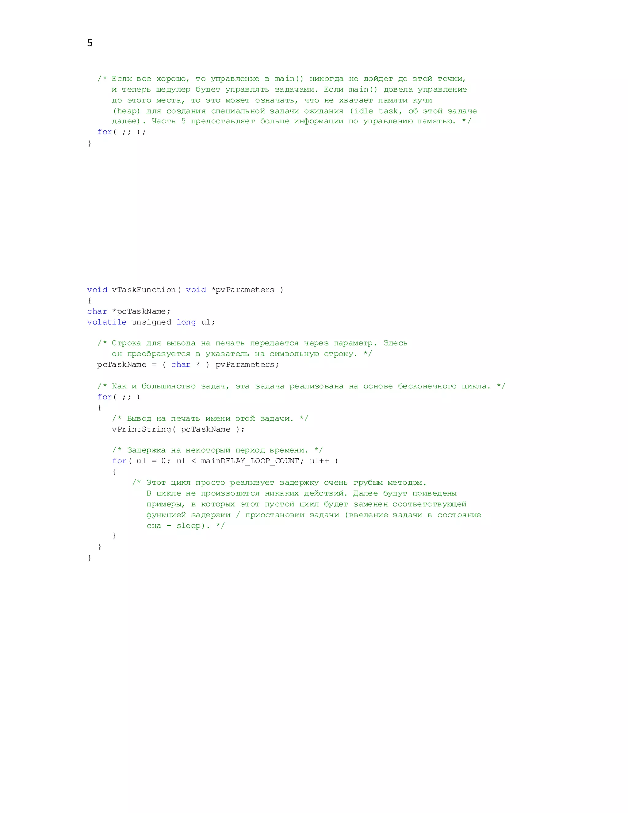 5
/* Если все хорошо, то управление в main() никогда не дойдет до этой точки,
и теперь шедулер будет управлять задачами. Если main() довела управление
до этого места, то это может означать, что не хватает памяти кучи
(heap) для создания специальной задачи ожидания (idle task, об этой задаче
далее). Часть 5 предоставляет больше информации по управлению памятью. */
for( ;; );
}
void vTaskFunction( void *pvParameters )
{
char *pcTaskName;
volatile unsigned long ul;
/* Строка для вывода на печать передается через параметр. Здесь
он преобразуется в указатель на символьную строку. */
pcTaskName = ( char * ) pvParameters;
/* Как и большинство задач, эта задача реализована на основе бесконечного цикла. */
for( ;; )
{
/* Вывод на печать имени этой задачи. */
vPrintString( pcTaskName );
/* Задержка на некоторый период времени. */
for( ul = 0; ul < mainDELAY_LOOP_COUNT; ul++ )
{
/* Этот цикл просто реализует задержку очень грубым методом.
В цикле не производится никаких действий. Далее будут приведены
примеры, в которых этот пустой цикл будет заменен соответствующей
функцией задержки / приостановки задачи (введение задачи в состояние
сна - sleep). */
}
}
}
 