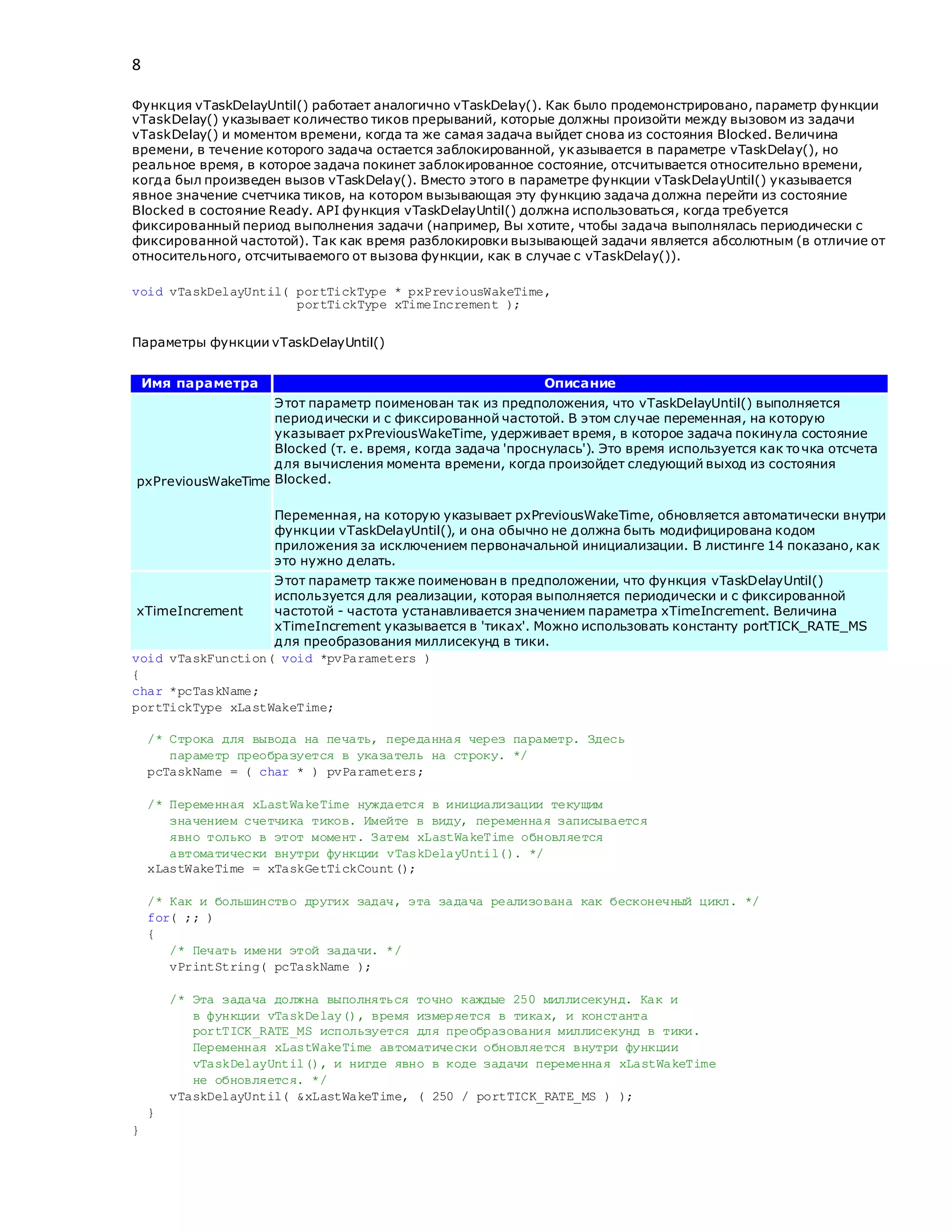 8
Функция vTaskDelayUntil() работает аналогично vTaskDelay(). Как было продемонстрировано, параметр функции
vTaskDelay() указывает количество тиков прерываний, которые должны произойти между вызовом из задачи
vTaskDelay() и моментом времени, когда та же самая задача выйдет снова из состояния Blocked. Величина
времени, в течение которого задача остается заблокированной, указывается в параметре vTaskDelay(), но
реальное время, в которое задача покинет заблокированное состояние, отсчитывается относительно времени,
когда был произведен вызов vTaskDelay(). Вместо этого в параметре функции vTaskDelayUntil() указывается
явное значение счетчика тиков, на котором вызывающая эту функцию задача должна перейти из состояние
Blocked в состояние Ready. API функция vTaskDelayUntil() должна использоваться, когда требуется
фиксированный период выполнения задачи (например, Вы хотите, чтобы задача выполнялась периодически с
фиксированной частотой). Так как время разблокировки вызывающей задачи является абсолютным (в отличие от
относительного, отсчитываемого от вызова функции, как в случае с vTaskDelay()).
void vTaskDelayUntil( portTickType * pxPreviousWakeTime,
portTickType xTimeIncrement );
Параметры функции vTaskDelayUntil()
Имя параметра Описание
pxPreviousWakeTime
Этот параметр поименован так из предположения, что vTaskDelayUntil() выполняется
периодически и с фиксированной частотой. В этом случае переменная, на которую
указывает pxPreviousWakeTime, удерживает время, в которое задача покинула состояние
Blocked (т. е. время, когда задача 'проснулась'). Это время используется как точка отсчета
для вычисления момента времени, когда произойдет следующий выход из состояния
Blocked.
Переменная, на которую указывает pxPreviousWakeTime, обновляется автоматически внутри
функции vTaskDelayUntil(), и она обычно не должна быть модифицирована кодом
приложения за исключением первоначальной инициализации. В листинге 14 показано, как
это нужно делать.
xTimeIncrement
Этот параметр также поименован в предположении, что функция vTaskDelayUntil()
используется для реализации, которая выполняется периодически и с фиксированной
частотой - частота устанавливается значением параметра xTimeIncrement. Величина
xTimeIncrement указывается в 'тиках'. Можно использовать константу portTICK_RATE_MS
для преобразования миллисекунд в тики.
void vTaskFunction( void *pvParameters )
{
char *pcTaskName;
portTickType xLastWakeTime;
/* Строка для вывода на печать, переданная через параметр. Здесь
параметр преобразуется в указатель на строку. */
pcTaskName = ( char * ) pvParameters;
/* Переменная xLastWakeTime нуждается в инициализации текущим
значением счетчика тиков. Имейте в виду, переменная записывается
явно только в этот момент. Затем xLastWakeTime обновляется
автоматически внутри функции vTaskDelayUntil(). */
xLastWakeTime = xTaskGetTickCount();
/* Как и большинство других задач, эта задача реализована как бесконечный цикл. */
for( ;; )
{
/* Печать имени этой задачи. */
vPrintString( pcTaskName );
/* Эта задача должна выполняться точно каждые 250 миллисекунд. Как и
в функции vTaskDelay(), время измеряется в тиках, и константа
portTICK_RATE_MS используется для преобразования миллисекунд в тики.
Переменная xLastWakeTime автоматически обновляется внутри функции
vTaskDelayUntil(), и нигде явно в коде задачи переменная xLastWakeTime
не обновляется. */
vTaskDelayUntil( &xLastWakeTime, ( 250 / portTICK_RATE_MS ) );
}
}
 