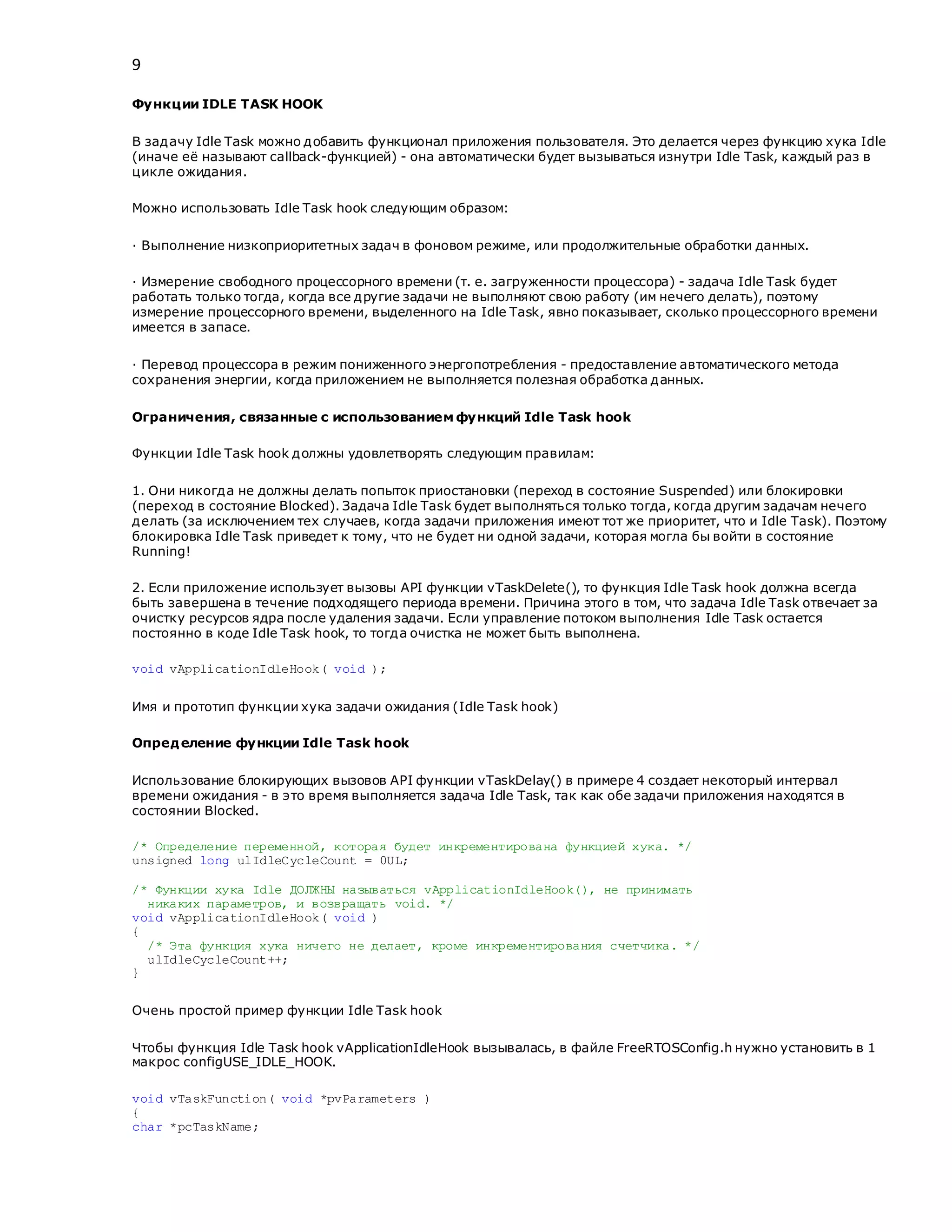 9
Функции IDLE TASK HOOK
В задачу Idle Task можно добавить функционал приложения пользователя. Это делается через функцию хука Idle
(иначе её называют callback-функцией) - она автоматически будет вызываться изнутри Idle Task, каждый раз в
цикле ожидания.
Можно использовать Idle Task hook следующим образом:
· Выполнение низкоприоритетных задач в фоновом режиме, или продолжительные обработки данных.
· Измерение свободного процессорного времени (т. е. загруженности процессора) - задача Idle Task будет
работать только тогда, когда все другие задачи не выполняют свою работу (им нечего делать), поэтому
измерение процессорного времени, выделенного на Idle Task, явно показывает, сколько процессорного времени
имеется в запасе.
· Перевод процессора в режим пониженного энергопотребления - предоставление автоматического метода
сохранения энергии, когда приложением не выполняется полезная обработка данных.
Ограничения, связанные с использованием функций Idle Task hook
Функции Idle Task hook должны удовлетворять следующим правилам:
1. Они никогда не должны делать попыток приостановки (переход в состояние Suspended) или блокировки
(переход в состояние Blocked). Задача Idle Task будет выполняться только тогда, когда другим задачам нечего
делать (за исключением тех случаев, когда задачи приложения имеют тот же приоритет, что и Idle Task). Поэтому
блокировка Idle Task приведет к тому, что не будет ни одной задачи, которая могла бы войти в состояние
Running!
2. Если приложение использует вызовы API функции vTaskDelete(), то функция Idle Task hook должна всегда
быть завершена в течение подходящего периода времени. Причина этого в том, что задача Idle Task отвечает за
очистку ресурсов ядра после удаления задачи. Если управление потоком выполнения Idle Task остается
постоянно в коде Idle Task hook, то тогда очистка не может быть выполнена.
void vApplicationIdleHook( void );
Имя и прототип функции хука задачи ожидания (Idle Task hook)
Определение функции Idle Task hook
Использование блокирующих вызовов API функции vTaskDelay() в примере 4 создает некоторый интервал
времени ожидания - в это время выполняется задача Idle Task, так как обе задачи приложения находятся в
состоянии Blocked.
/* Определение переменной, которая будет инкрементирована функцией хука. */
unsigned long ulIdleCycleCount = 0UL;
/* Функции хука Idle ДОЛЖНЫ называться vApplicationIdleHook(), не принимать
никаких параметров, и возвращать void. */
void vApplicationIdleHook( void )
{
/* Эта функция хука ничего не делает, кроме инкрементирования счетчика. */
ulIdleCycleCount++;
}
Очень простой пример функции Idle Task hook
Чтобы функция Idle Task hook vApplicationIdleHook вызывалась, в файле FreeRTOSConfig.h нужно установить в 1
макрос configUSE_IDLE_HOOK.
void vTaskFunction( void *pvParameters )
{
char *pcTaskName;
 