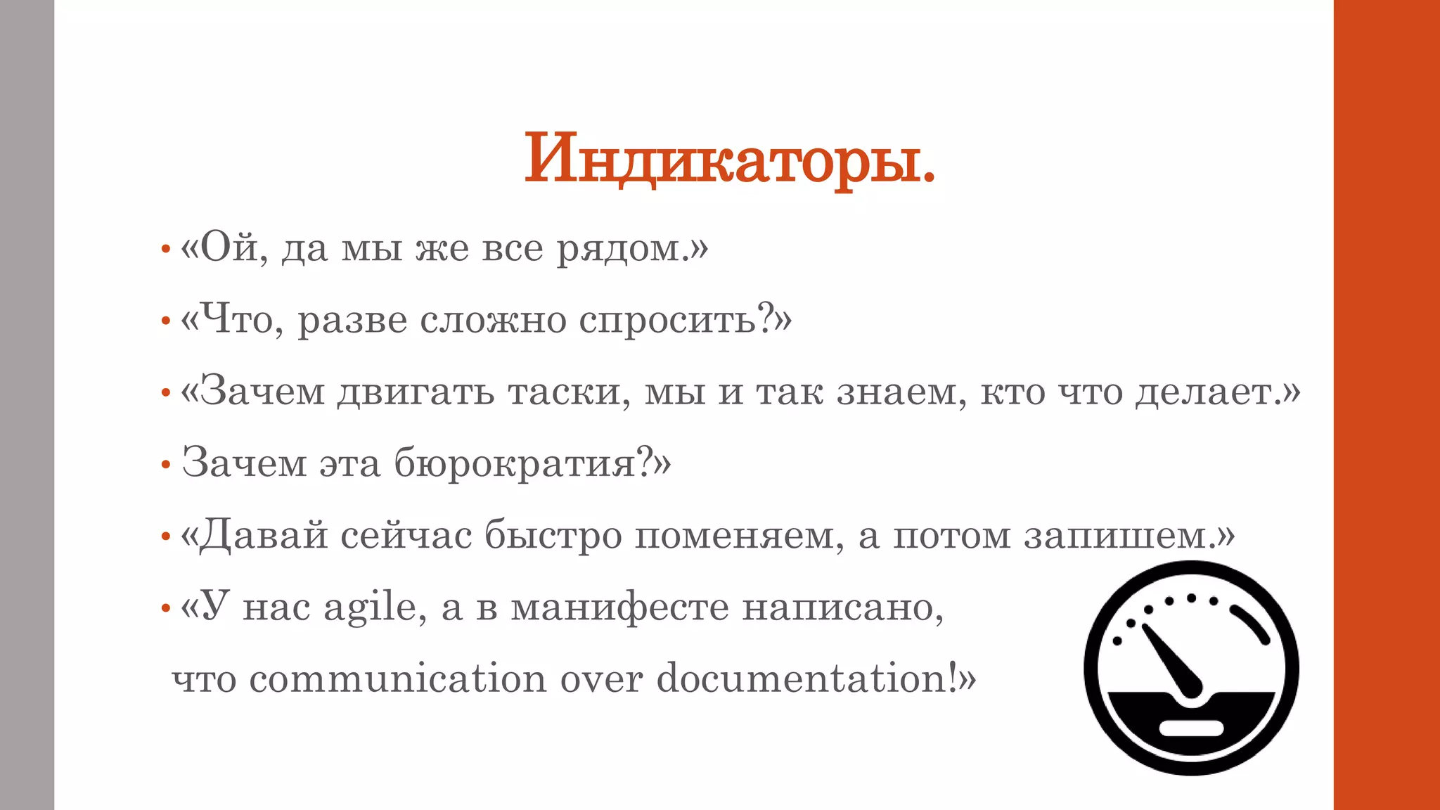 Индикаторы.
• «Ой, да мы же все рядом.»
• «Что, разве сложно спросить?»
• «Зачем двигать таски, мы и так знаем, кто что делает.»
• Зачем эта бюрократия?»
• «Давай сейчас быстро поменяем, а потом запишем.»
• «У нас agile, а в манифесте написано,
что communication over documentation!»
 