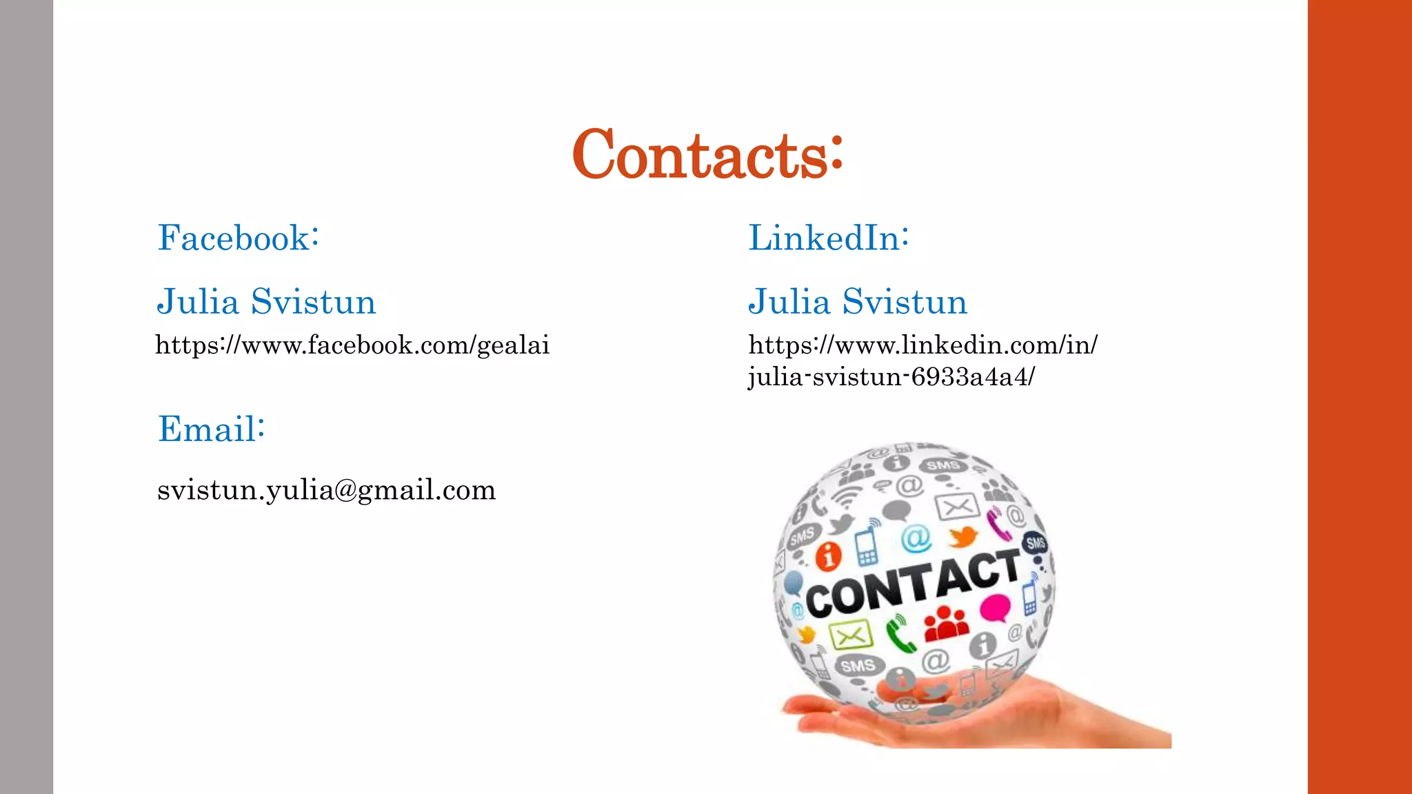 Contacts:
Facebook:
Julia Svistun
Email:
svistun.yulia@gmail.com
https://www.facebook.com/gealai
LinkedIn:
Julia Svistun
https://www.linkedin.com/in/
julia-svistun-6933a4a4/
 