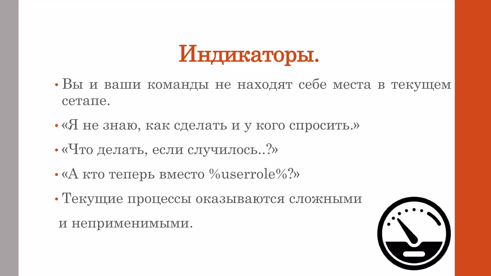 Индикаторы.
• Вы и ваши команды не находят себе места в текущем
сетапе.
• «Я не знаю, как сделать и у кого спросить.»
• «Что делать, если случилось..?»
• «А кто теперь вместо %userrole%?»
• Текущие процессы оказываются сложными
и неприменимыми.
 